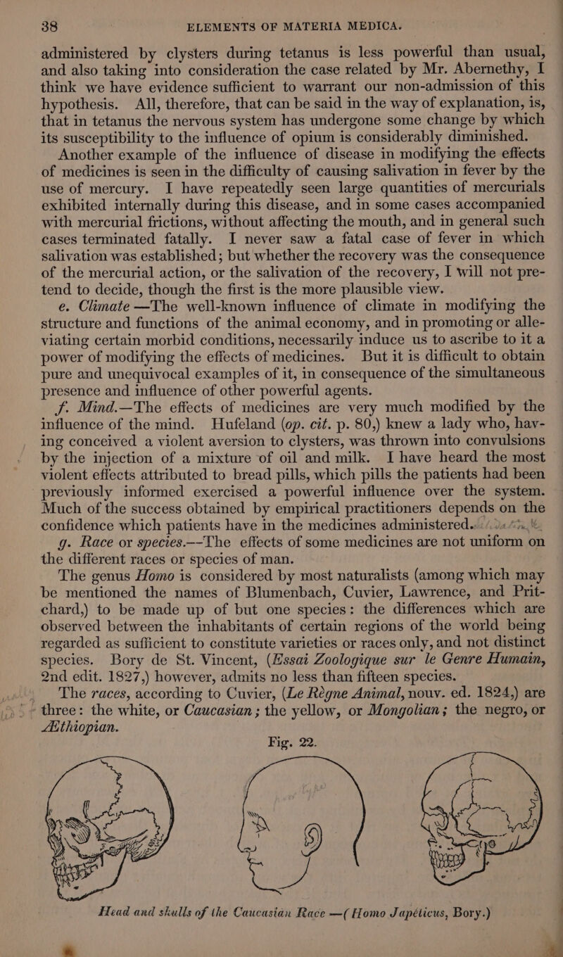 administered by clysters during tetanus is less powerful than usual, and also taking into consideration the case related by Mr. Abernethy, I think we have evidence sufficient to warrant our non-admission of this hypothesis. All, therefore, that can be said in the way of explanation, is, that in tetanus the nervous system has undergone some change by which its susceptibility to the influence of opium is considerably diminished. Another example of the influence of disease in modifying the effects of medicines is seen in the difficulty of causing salivation in fever by the use of mercury. I have repeatedly seen large quantities of mercurials exhibited internally during this disease, and in some cases accompanied with mercurial frictions, without affecting the mouth, and in general such cases terminated fatally. I never saw a fatal case of fever in which salivation was established; but whether the recovery was the consequence of the mercurial action, or the salivation of the recovery, I will not pre- tend to decide, though the first is the more plausible view. e. Climate —The well-known influence of climate in modifying the structure and functions of the animal economy, and in promoting or alle- viating certain morbid conditions, necessarily induce us to ascribe to it a power of modifying the effects of medicines. But it is difficult to obtain pure and unequivocal examples of it, in consequence of the simultaneous presence and influence of other powerful agents. JS. Mind.—The effects of medicines are very much modified by the influence of the mind. Hufeland (op. cit. p. 80,) knew a lady who, hay- ing conceived a violent aversion to clysters, was thrown into convulsions by the injection of a mixture of oil and milk. I have heard the most violent effects attributed to bread pills, which pills the patients had been previously informed exercised a powerful influence over the system. Much of the success obtained by empirical practitioners depends on the confidence which patients have in the medicines administered. «(94 “5... g. Race or species.—-The effects of some medicines are not uniform on the different races or species of man. The genus Homo is considered by most naturalists (among which may be mentioned the names of Blumenbach, Cuvier, Lawrence, and Prit- chard,) to be made up of but one species: the differences which are observed between the inhabitants of certain regions of the world being regarded as sufficient to constitute varieties or races only, and not distinct species. Bory de St. Vincent, (Essai Zoologique sur le Genre Humain, 2nd edit. 1827,) however, admits no less than fifteen species. The races, according to Cuvier, (Le Regne Animal, nouv. ed. 1824,) are Aithiopian.