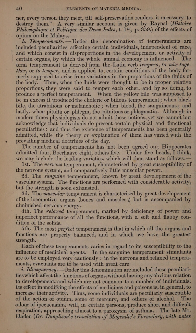 ner, every person they meet, till self-preservation renders it necessary to destroy them.” A very similar account is given by Raynal (Histoire Philosophique et Politique des Deux Indes, t. 1%, p. 359,) of the effects of opium on the Malays. . h. Temperaments. — Under the denomination of temperaments are included peculiarities affecting certain individuals, independent of race, and which consist in disproportions in the developement or activity of certain organs, by which the whole animal economy is influenced. The term temperament is derived from the -Latin verb tempero, to mix toge- ther, or to temper, and is applied to, certain conditions of the body for- merly supposed to arise from variations in the proportions of the fluids of the body. Thus, when the fluids were thought to be in proper relative proportions, they were said to temper each other, and by so doing, to produce a perfect temperament. When the yellow bile was supposed to be in excess it produced the choleric or bilious temperament; when black bile, the atrabilious or melancholic ; when blood, the sanguineous; and lastly, when pituita or phlegm, the pituitous or phlegmatic. Although in modern times physiologists do not admit these notions, yet we cannot but acknowledge that individuals do present certain physical and functional peculiarities: and thus the existence of temperaments has been generally admitted, while the theory or explanation of them has varied with the prevailing medical doctrines of the day. The number of temperaments has not been agreed on; Hippocrates admitted four, Boerhaave eight, others five. Under five heads, I think, we may include the leading varieties, which will then stand as follows:— Ist. The nervous temperament, characterised by great susceptibility of the nervous system, and comparatively little muscular power. 2d. The sanguine temperament, known by great developement of the vascular system. The functions are performed with considerable activity, but the strength is soon exhausted. 3d. The muscular temperament is characterised by great developement of the locomotive organs (bones and muscles ;) but is accompanied by diminished nervous energy. 4th. The relaxed temperament, marked by deficiency of power and imperfect performance of all the functions, with a soft and flabby con- dition of the solids. 5th. The most perfect temperament is that in which all the organs and functions are properly balanced, and in which we have the greatest strength. Kach of these temperaments varies in regard to its susceptibility to the influence of medicinal agents. In the sanguine temperament stimulants are to be employed very cautiously: in the nervous and relaxed tempera- ments, evacuants are to be used with great care. 1. Idiosyncrasy.—Under this denomination are included these peculiari- ties which affect the functions of organs, without having any obvious relation to developement, and which are not common to a number of individuals. Its effect in modifying the effects of medicines and poisons is, in general, to increase their activity. Thus, some individuals are peculiarly susceptible of the action of opium, some of mercury, and others of alcohol. The odour of ipecacuanha will, in certain persons, produce short and difficult respiration, approaching almost to a paroxysm of asthma. The late Mr. | Haden (Dr. Dunglison’s translation of Magendie’s Formulary, with notes _