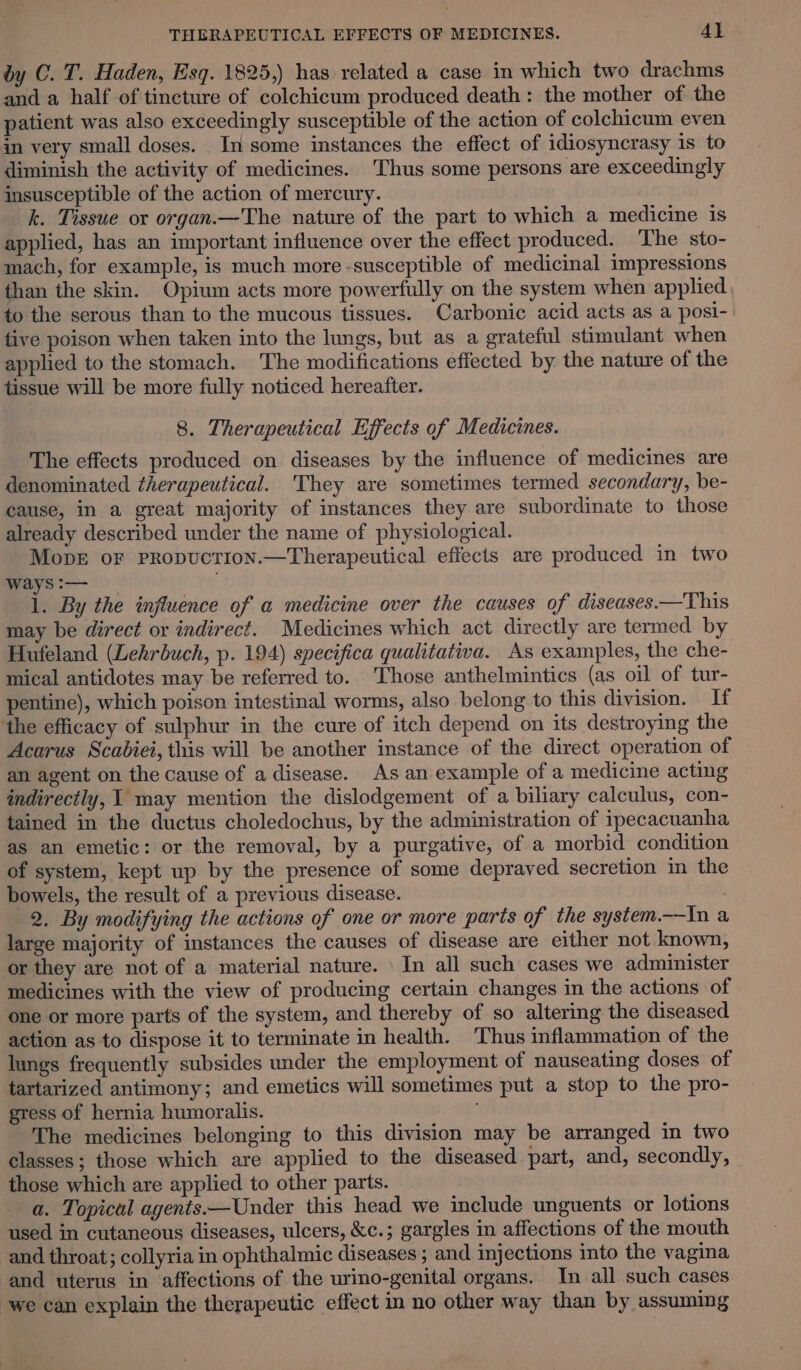 by C. T. Haden, Esq. 1825,) has related a case in which two drachms and a half of tincture of colchicum produced death: the mother of the patient was also exceedingly susceptible of the action of colchicum even in very small doses. In some instances the effect of idiosyncrasy is to diminish the activity of medicines. Thus some persons are exceedingly insusceptible of the action of mercury. k. Tissue or organ.—The nature of the part to which a medicine is applied, has an important influence over the effect produced. The sto- mach, for example, is much more-susceptible of medicinal impressions than the skin. Opium acts more powerfully on the system when applied to the serous than to the mucous tissues. Carbonic acid acts as a posi- tive poison when taken into the lungs, but as a grateful stimulant when applied to the stomach. The modifications effected by the nature of the tissue will be more fully noticed hereafter. 8. Therapeutical Effects of Medicines. The effects produced on diseases by the influence of medicines are denominated therapeutical. They are sometimes termed secondary, be- cause, in a great majority of instances they are subordinate to those already described under the name of physiological. MopeE or PRopucTION.—Therapeutical effects are produced in two ways :— i. By the injluence of a medicine over the causes of diseases.—This may be direct or indirect. Medicines which act directly are termed by Hufeland (Lehrbuch, p. 194) specifica qualitativa. As examples, the che- mical antidotes may be referred to.. Those anthelmintics (as oil of tur- pentine), which poison intestinal worms, also belong to this division. If the efficacy of sulphur in the cure of itch depend on its destroying the Acarus Scabiei, this will be another instance of the direct operation of an agent on the cause of a disease. As an example of a medicine acting indirectly, 1 may mention the dislodgement of a biliary calculus, con- tained in the ductus choledochus, by the administration of ipecacuanha as an emetic: or the removal, by a purgative, of a morbid condition of system, kept up by the presence of some depraved secretion in the bowels, the result of a previous disease. 2. By modifying the actions of one or more parts of the system.—In a large majority of instances the causes of disease are either not known, or they are not of a material nature. \ In all such cases we administer medicines with the view of producing certain changes in the actions of one or more parts of the system, and thereby of so altering the diseased action as to dispose it to terminate in health. Thus inflammation of the lungs frequently subsides under the employment of nauseating doses of tartarized antimony; and emetics will sometimes put a stop to the pro- gress of hernia humoralis. : The medicines belonging to this division may be arranged in two classes; those which are applied to the diseased part, and, secondly, those which are applied to other parts. a. Topical agents—Under this head we include unguents or lotions used in cutancous diseases, ulcers, &amp;c.; gargles in affections of the mouth and throat; collyria in ophthalmic diseases ; and injections into the vagina and uterus in affections of the urino-genital organs. In all such cases ‘we can explain the therapeutic effect in no other way than by assuming