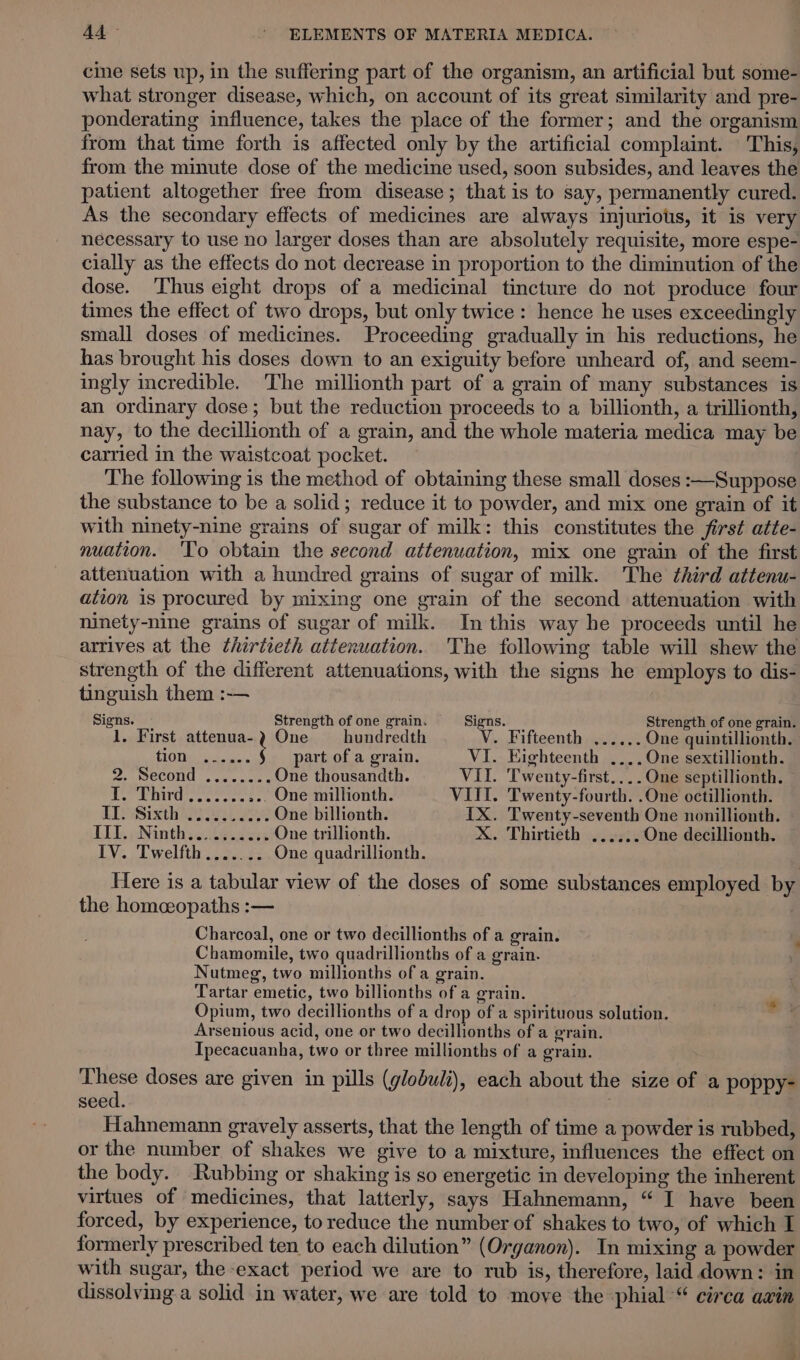 cine sets up, in the suffering part of the organism, an artificial but some- what stronger disease, which, on account of its great similarity and pre- ponderating influence, takes the place of the former; and the organism from that time forth is affected only by the artificial complaint. This, from the minute dose of the medicine used, soon subsides, and leaves the patient altogether free from disease; that is to say, permanently cured. As the secondary effects of medicines are always injuriotis, it is very necessary to use no larger doses than are absolutely requisite, more espe- cially as the effects do not decrease in proportion to the diminution of the dose. ‘Thus eight drops of a medicinal tincture do not produce four times the effect of two drops, but only twice: hence he uses exceedingly small doses of medicines. Proceeding gradually in his reductions, he has brought his doses down to an exiguity before unheard of, and seem- ingly incredible. The millionth part of a grain of many substances is an ordinary dose; but the reduction proceeds to a billionth, a trillionth, nay, to the decillionth of a grain, and the whole materia medica may be carried in the waistcoat pocket. The following is the method of obtaining these small doses :—Suppose the substance to be a solid; reduce it to powder, and mix one grain of it with ninety-nine grains of sugar of milk: this constitutes the first atte- nuation. ‘To obtain the second attenuation, mix one grain of the first attenuation with a hundred grains of sugar of milk. The third attenu- ation is procured by mixing one grain of the second attenuation with ninety-nine grains of sugar of milk. In this way he proceeds until he arrives at the thirtieth attenuation. The following table will shew the strength of the different attenuations, with the signs he employs to dis- tinguish them :-— Signs. Strength of one grain. Signs. Strength of one grain. 1. First attenua-2 One — hundredth V. Fifteenth ...... One quintillionth. CiOtins ie. ' part of a grain. VI. Eighteenth ..,.One sextillionth. ee CONG «etic © One thousandth. VII. Twenty-first....One septillionth. — Pratt vee cee te One millionth. VIII. Twenty-fourth. .One octillionth. EEO Sith Lek One billionth. IX. Twenty-seventh One nonillionth. LLG, eNinthyciktidees One trillionth. X. Thirtieth ...... One decillionth. IV. Twelfth ....... One quadrillionth. Here is a tabular view of the doses of some substances employed by the homceopaths :— . Charcoal, one or two decillionths of a grain. Chamomile, two quadrillionths of a grain. Nutmeg, two millionths of a grain. Tartar emetic, two billionths of a grain. Opium, two decillionths of a drop of a spirituous solution. Arsenious acid, one or two decillionths of a grain. Ipecacuanha, two or three millionths of a grain. These doses are given in pills (globuli), each about the size of a poppy- seed. 7 Hahnemann gravely asserts, that the length of time a powder is rubbed, or the number of shakes we give to a mixture, influences the effect on the body. Rubbing or shaking is so energetic in developing the inherent virtues of medicines, that latterly, says Hahnemann, “ I have been formerly prescribed ten to each dilution” (Organon). In mixing a powder with sugar, the exact period we are to rub is, therefore, laid down: in dissolving a solid in water, we are told to move the phial “ circa axin *