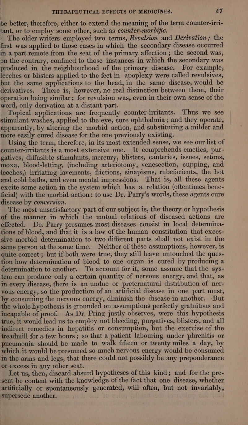 be better, therefore, either to extend the meaning of the term counter-irri- tant, or to employ some other, such as counter-morbific. The older writers employed two terms, Revulsion and Derivation; the first was applied to those cases in which the secondary disease occurred in a part remote from the seat of the primary affection; the second was, on the contrary, confined to those instances in which the secondary was produced in the neighbourhood of the primary disease. For example, leeches or blisters applied to the feet in apoplexy were called revulsives, but the same applications to the head, in the same disease, would be derivatives. There is, however, no real distinction between them, their operation being similar; for revulsion was, even in their own sense of the word, only derivation at a distant part. Topical applications are frequently counter-irritants. Thus we see stimulant washes, applied to the eye, cure ophthalmia ; and they operate, apparently, by altering the morbid action, and substituting a milder and more easily cured disease for the one previously existing. | Using the term, therefore, in its most extended sense, we see our list of counter-irritants is a most extensive one. It comprehends emetics, pur- gatives, diffusible stimulants, mercury, blisters, cauteries, issues, setons, moxa, blood-letting, (including arteriotomy, venesection, cupping, and leeches,) irritating lavements, frictions, sinapisms, rubefacients, the hot and cold baths, and even mental impressions. That is, all these agents excite some action in the system which has a relation (oftentimes bene- ficial) with the morbid action: to use Dr. Parry’s words, these agents cure disease by conversion. | The most unsatisfactory part of our subject is, the theory or hypothesis of the manner in which the mutual relations of diseased actions are effected. Dr. Parry presumes most diseases consist in local determina- tions of blood, and that it is a law of the human constitution that exces- sive morbid determination to two different parts shall not exist in the same person at the same time. Neither of these assumptions, however, is quite correct ; but if both were true, they still leave untouched the ques- tion how determination of blood to one organ is cured by producing a determination to another. To account for it, some assume that the sys- tem can produce only a certain quantity of nervous energy, and that, as in every disease, there is an undue or preternatural distribution of ner- vous energy, so the production of an artificial disease in one part must, by consuming the nervous energy, diminish the disease in another. But the whole hypothesis is grounded on assumptions perfectly gratuitous and incapable of proof. As Dr. Pring justly observes, were this hypothesis true, it would lead us to employ not bleeding, purgatives, blisters, and all indirect remedies in hepatitis or consumption, but the exercise of the treadmill for a few hours; so that a patient labouring under phrenitis or pneumonia should be made to walk fifteen or twenty miles a day, by which it would be presumed so much nervous energy would be consumed in the arms and legs, that there could not possibly be any preponderance or excess in any other seat. Let us, then, discard absurd hypotheses of this kind; and for the pre- sent be content with the knowledge of the fact that one disease, whether artificially or spontaneously generated, will often, but not invariably, supersede another. oe | :