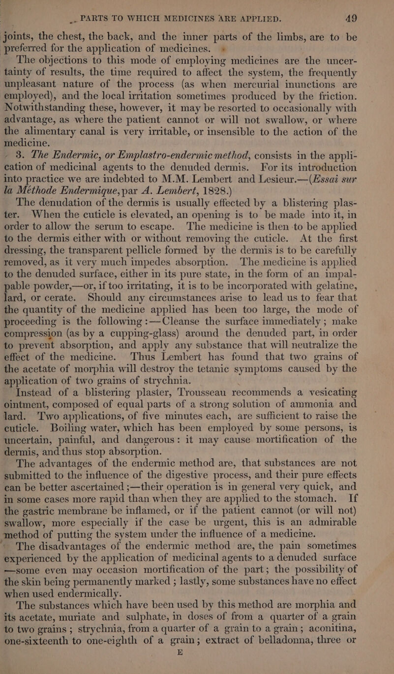 joints, the chest, the back, and the inner parts of the limbs, are to be preferred for the application of medicines. + The objections to this mode of employing medicines are the uncer- tainty of results, the time required to affect the system, the frequently unpleasant nature of the process (as when mercurial inunctions are employed), and the local irritation sometimes produced by the friction. Notwithstanding these, however, it may be resorted to occasionally with advantage, as where the patient cannot or will not swallow, or where the alimentary canal is very irritable, or insensible to the action of the medicine. 3. The Endermic, or Emplastro-endermic method, consists in the appli- cation of medicinal agents to the denuded dermis. For its introduction into practice we are indebted to M. M. Lembert and Lesieur.—(Hssai sur la Méthode Endermique, par A. Lembert, 1828.) The denudation of the dermis is usually effected by a blistering plas- ter. When the cuticle is elevated, an opening is to be made into it, in order to allow the serum to escape. The medicine is then ‘to be applied to the dermis either with or without removing the cuticle. At the first dressing, the transparent pellicle formed by the dermis is to be carefully removed, as it very much impedes absorption. The medicine is applied to the denuded surface, either in its pure state, in the form of an impal- pable powder,—or, if too irritating, it is to be incorporated with gelatine, lard, or cerate. Should any circumstances arise to lead us to fear that the quantity of the medicine applied has been too large, the mode of proceeding is the following :—Cleanse the surface immediately ; ; make compression (as by a cupping-glass) around the denuded part, in order to prevent absorption, and apply any substance that will neutralize the effect of the medicine. Thus Lembert has found that two grains of the acetate of morphia will destroy the tetanic symptoms caused by the application of two grains of strychnia. Instead of a blistering plaster, Trousseau recommends a a vesicating ointment, composed of equal parts of a strong solution of ammonia and lard. ‘Two applications, of five minutes each, are sufficient to raise the cuticle. Boiling water, which has been employed by some persons, 1s uncertain, painful, and dangerous: it may cause mortification of the dermis, and thus stop absorption. } The advantages of the endermic method are, that substances are not submitted to the influence of the digestive process, and their pure effects can be better ascertained ;—their operation is in general very quick, and in some cases more rapid than when they are applied to the stomach. If the gastric membrane be inflamed, or if the patient cannot (or will not) swallow, more especially if the case be urgent, this is an admirable method of putting the system under the influence of a medicine. The disadvantages of the endermic method are, the pain sometimes experienced by the application of medicinal agents to a denuded surface —some even may occasion mortification of the part; the possibility of the skin being permanently marked ; lastly, some substances have no effect when used endermically. The substances which have been used by this method are morphia and its acetate, muriate and sulphate, in doses of from a quarter of a grain to two grains ; strychnia, from a quarter of a grain to a grain; aconitina, one-sixteenth to one-eighth of a grain; extract of belladonna, three or E