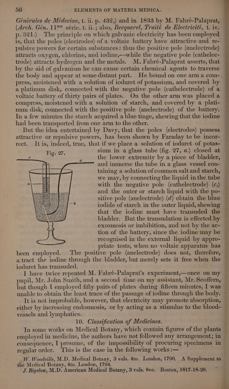 Générales de Médecine, t. ii. p. 482,) and in 1833 by M. Fabré-Palaprat, (Arch. Gén. 11™° série, t. i1.; also, Becquerel, Traité de Electricité, t. iv. p- 321.) The principle on which galvanic electricity has been employed attracts oxygen, chlorine, and iodine,—while the negative pole (cathelec- trode) attracts hydrogen and the metals. M. Fabre-Palaprat asserts, that by the aid of galvanism he can cause certain chemical agents to traverse press, moistened with a solution of ioduret of potassium, and covered by a platinum disk, connected with the negative pole (cathelectrode) of a voltaic battery of thirty pairs of plates. On the other arm was placed a compress, moistened with a solution of starch, and covered by a plati- num disk, connected with the positive pole (anelectrode) of the battery. In a few minutes the starch acquired a blue tinge, shewing that the iodine had been transported from one arm to the other. But the idea entertained by Davy, that the poles (electrodes) possess attractive or repulsive powers, has been shown by Faraday to be incor- rect. It is, indeed, true, that if we place a solution of ioduret of potas- Fie. 27, sium in a glass tube (fig. 27, a.) closed at . the lower extremity by a piece of bladder, &gt; and immerse the tube in a glass vessel con- taining a solution of common salt and starch, we may, by connecting the liquid in the tube with the negative pole (cathelectrode) (c,) and the outer or starch liquid with the po- sitive pole (anelectrode) (d) obtain the blue iodide of starch in the outer liquid, shewing that the iodine must have transuded the bladder. But the transudation is effected by exosmosis or imbibition, and not by the ac- tion of the battery, since the iodine may be recognised in the external liquid by appro- priate tests, when no voltaic apparatus has been employed. The positive pole (anelectrode) does not, therefore, aitract the iodine through the bladder, but merely sets it free when the ioduret has transuded. I have twice repeated M. Fabré-Palaprat’s experiment,—once on my pupil, Mr. John Smith, and a second time on my assistant, Mr. Scoffern, but though I employed fifty pairs of plates during fifteen minutes, I was unable to obtain the least trace of the passage of iodine through the body. It is not improbable, however, that electricity may promote absorption, either by increasing endosmosis, or by acting as a stimulus to the blood- vessels and lymphatics. 10. Classification of Medicines. In some works on Medical Botany, which contain figures of the plants employed in medicine, the authors have not followed any arrangement; in consequence, I presume, of the impossibility of procuring specimens in regular order. ‘This is the case in the following works :— _W. Woodville, M.D. Medical Botany, 3 vols. 4to. London, 1790. A Supplement to the Medical Botany, 4to. London, 1794. ‘J. Bigelow, M.D. American Medical Botany, 3 vols. 8vo. Boston, 1817-18-20.