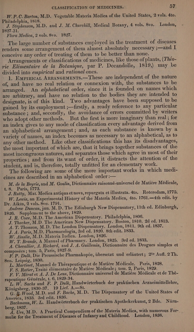 _ W.P.C. Barton, M.D. Vegetable Materia Medica of the United States, 2 vols. 4to. Philadelphia, 1818. 2 _ J. Stephenson, M.D. and J. M. Churchall, Medical Botany, 4 vols. 8vo. London, $827 -3 1; Flora Medica, 2 vols. 8vo0. 1827. _ The large number of substances employed in the treatment of diseases renders some arrangement of them almost absolutely necessary ;—and I conceive any order of treating of them to be better than none. Arrangements or classifications of medicines, like those of plants, (Théo- rie Elémentaire de la Botanique, par P. Decandolle, 1819,) may be divided into empirical and rational ones. 1. Ewprerican ARRANGEMENTS.—These are independent of the nature of, and have no real relation or connexion with, the substances to be arranged. An alphabetical order, since it is founded on names which are arbitrary, and have no relation to the bodies they are intended to designate, is of this kind. Two advantages have been supposed to be gained by its employment ;—firstly, a ready reference to any particular substance ; and, secondly, the avoidance of errors committed by writers who adopt other methods. But the first is more imaginary than real ; for an index gives to any mode of classification every advantage derived from an alphabetical arrangement ; and, as each substance is known by a variety of names, an index becomes as necessary to an alphabetical, as to any other method. Like other classifications this has its disadvantages, the most important of which are, that it brings together substances of the most incongruous natures, and separates those which agree in most of their properties; and from its want of order, it distracts the attention of the student, and is, therefore, totally unfitted for an elementary work. The following are some of the more important works in. which medi- cines are described in an alphabetical order :-— M. de la Beyrie, and M. Goulin, Dictionnaire raisonné-universel de Matiere Médicale, ~t. 8. Paris, 1773. J. Rutty, Mat. Medica antiqua et nova, repurgata et illustrata. 4to. Roterodam, 1775. W. Lewis, an Experimental History of the Materia Medica, 4to. 1761.—4th edit. by Dr. Aikin, 2 vols. 8vo. 1791. Andrew Duncan, jun. M.D. The Edinburgh New Dispensatory, 11th ed. Edinburgh, 1826. Supplement to the above, 1829. J. R. Coxe, M.D. The American Dispensatory. Philadelphia, 1806. J. Thacher, M.D. The American New Dispensatory. Boston, 1810. 2d ed. 1813. A. T. Thomson, M.D. The London Dispensatory. London, 1811, 9th ed. 1837. J. A. Paris, M.D. Pharmacologia, 3rd ed. 1820. 8th edit. 1833. W. Ainslie, M.D. Materia Indica. London, 1826. W. T. Brande, A Manual of Pharmacy. London, 1825. 3rd ed. 1833. A. Chevallier, A. Richard, aud J. A. Guillemin, Dictionnaire des Drogues simples et composées ; tom. 9, Paris, 1827-9. F. P. Dulk, Die Preussische Pharmakopée, itbersetzt und erlautert; 2te Aufl. 2 Th. 8vo. Leipsig, 1830. L. Martinet, Manuel de Thérapeutique et de Matiére Médicale. Paris, 1828. F. S. Ratier, Traité élémentaire de Matiére Médicale; tom. 2, Paris, 1829. _ -F.Y. Meérat et A. J. De Lens, Dictionnaire universel de Matiére Medicale et de Thé- rapeutique Générale, t. 6, 1829-34. L. W. Sachs and F. P. Dulk, Handwérterbuch der praktischen Arzneimittellebre, Kénigsberg, 1830-37. 19 Lief. A.—St. G. B. Wood, M.D. and F. Bache, M.D. The Dispensatory of the United States of America, 1833. 3rd edit. 1836. Bachmann, W. L. Handworterbuch der praktischen Apothekerkunst, 2 Bde. Nurn- berg, 1837. A. Ure, M.D. A Practical Compendium of the Materia Medica, with numerous For-. mule for the Treatment of Diseases of Infancy and Childhood. London, 1838.