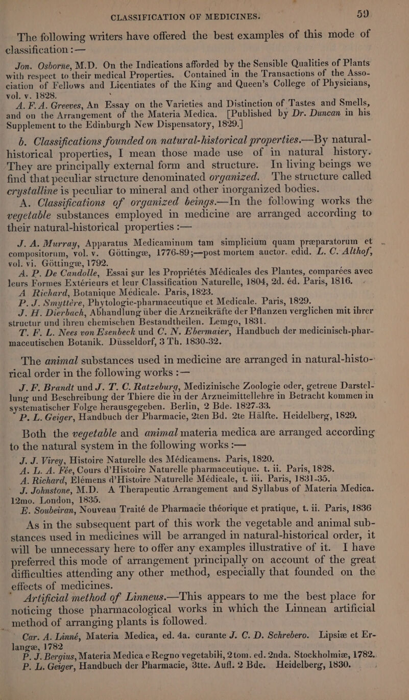 The following writers have offered the best examples of this mode of classification :— Jon. Osborne, M.D. On the Indications afforded by the Sensible Qualities of Plants with respect to their medical Properties. Contained in the Transactions of the Asso- ciation of Fellows and Li¢entiates of the King and Queen’s College of Physicians, vol. v. 1828. : A. F.A. Greeves, An Essay on the Varieties and Distinction of Tastes and Smells, and on the Arrangement of the Materia Medica. [Published by Dr. Duncan in his Supplement to the Edinburgh New Dispensatory, 1829. | b. Classifications founded on natural-historical properties.—By natural- historical properties, I mean those made use of in natural history. They are principally external form and structure. In living beings we find that peculiar structure denominated organized. The structure called crystalline is peculiar to mineral and other inorganized bodies. A. Classifications of organized beings—In the following works the vegetable substances employed in medicine are arranged according to their natural-historical properties :— J. A. Murray, Apparatus Medicaminum tam simplicium quam preeparatorum et compositornm, vol. v. Gottinge, 1776-89;—post mortem auctor. edid. L. C. Althof, vol. vi. Gottinge, 1792. A. P. De Candolle, Essai sur les Propriétés Médicales des Plantes, comparées avec leurs Formes Extérieurs et leur Classification Naturelle, 1804, 2d. éd. Paris, 1816. A Richard, Botanique Médicale. Paris, 1823. P. J. Smyttére, Phytologie-pharmaceutique et Medicale. Paris, 1829. J. H. Dierbach, Abhandlung wber die Arzneikrafte der Pflanzen verglichen mit ibrer structur und ihren chemischen Bestandtheilen. Lemgo, 1831. T. F. L. Nees von Esenbeck und C. N. Ebermaier, Handbuch der medicinisch-phar- maceutischen Botanik. Diisseldorf, 3 Th. 1830-32. The animal substances used in medicine are arranged in natural-histo- rical order in the following works :— | J.F. Brandt und J. T. C. Ratzeburg, Medizinische Zoologie oder, getreue Darstel- lung und Beschreibung der Thiere die in der Arzneimittellehre in Betracht kommen in systematischer Folge herausgegeben. Berlin, 2 Bde. 1827-33. P. L. Geiger, Handbuch der Pharmacie, 2ten Bd. 2te Halfte. Heidelberg, 1829. Both the vegetable and animal materia medica are arranged according to the natural system in the following works :— J. J. Virey, Histoire Naturelle des Médicamens. Paris, 1820. A. L. A. Fée, Cours d’Histoire Naturelle pharmaceutique. t. ii. Paris, 1828. A. Richard, Elémens d’Histvire Naturelle Médicale, t. ii. Paris, 1831-35, J. Johnstone, M.D. A Therapeutic Arrangement and Syllabus of Materia Medica. 12mo. London, 1835. E. Soubeiran, Nouveau Traité de Pharmacie théorique et pratique, t. 11. Paris, 1836 As in the subsequent part of this work the vegetable and animal sub- stances used in medicines will be arranged in natural-historical order, it will be unnecessary here to offer any examples illustrative of it. I have _ preferred this mode of arrangement principally on account of the great difficulties attending any other method, especially that founded on the effects of medicines. ’ Artificial method of Linneus.—This appears to me the best place for noticing those pharmacological works in which the Linnean artificial method of arranging plants is followed. Car. A. Linné, Materia Medica, ed. 4a. curante J. C. D. Schrebero. Lipsiew et Er- lange, 1782 P. J. Bergius, Materia Medica e Regno vegetabih, 2tom. ed. 2nda. Stockholmie, 1782.. P. L. Geiger, Handbuch der Pharmacie, 3tte. Aufl. 2 Bde. Heidelberg, 1830.