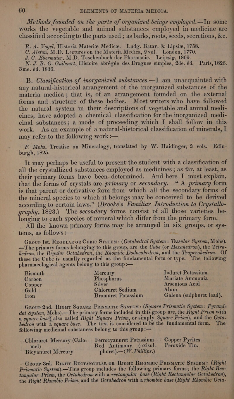 Methods founded on the parts of organized beings employed.—In some — works the vegetable and animal substances employed in medicine are classified according to the parts used ; as barks, roots, seeds, secretions, &amp;c. R. A. Vogel, Historia Materize Medice. Ludg. Batav. &amp; Lipsiz, 1758. C. Alston, M.D. Lectures on the Materia Medica, 2 vol. London, 1770. J.C. Ebermaier, M.D. 'Taschenbuch der Pharmacie. Leipzig, 1809. N. J. B. G. Guibourt, Histoire abrégée des Drogues simples, 2de. éd. Paris, 1826. 3me. éd. 1836. B. Classification of inorganized substances.—I am unacquainted with any natural-historical arrangement of the inorganized substances of the materia medica; that is, of an arrangement founded on the external forms and structure of these bodies. Most writers who have followed the natural system in their descriptions of vegetable and animal medi- cines, have adopted a chemical classification for the inorganized medi- cinal substances; a mode of proceeding which I shall follow in this work. As an example of a natural-historical classification of minerals, I may refer to the following work :— F. Mohs, Treatise on Mineralogy, translated by W. Haidinger, 3 vols. Edin- burgh, 1825. It may perhaps be useful to present the student with a classification of all the crystallized substances employed as medicines ; as far, at least, as their primary forms have been determined. And here I must explain, that the forms of crystals are primary or secondary. “ A primary form is that parent or derivative form from which all the secondary forms of the mineral species to which it belongs may be conceived to be derived according to certain laws.” (Brooke’s Familiar Introduction to Crystallo- graphy, 1823.) ‘The secondary forms consist of all those varieties be- longing to each species of mineral which differ from the primary form. All the known primary forms may be arranged in six groups, or sys- tems, as follows :— eich Group Ist. ReguLar or Cusic System: (Octahedral System : Tessular System, Mohs). —The primary forms belonging to this group, are the Cube (or Heaahedron), the Tetra- hedron, the Regular Octahedron, the Rhombic Dodocahedron, and the Trapezohedron. Of these the Cube is usually regarded as the fundamental form or type. The following pharmacological agents belong to this group:— Bismuth Mercury Toduret Potassium Carbon Phosphorus Muriate Ammonia Copper Silver Arsenious Acid Gold Chloruret Sodium Alum Tron Bromuret Potassium Galena (sulphuret lead). Group 2nd. Ricut Sevare Prismatic System: (Square Prismatic System: Pyrami- dal System, Mohs).—The primary forms included in this group are, the Right Prism with a square base) also called Right Square Prism, or simply Square Prism), and the Octa- hedron with a square base. The first is considered to be the fundamental form. The following medicinal substances belong to this group:— Chloruret Mercury (Calo- Ferrocyanuret Potassium — Copper Pyrites mel) Red Antimony (oxisul- Peroxide Tin. Bicyanuret Mercury phuret).—(W. Phillips.) _ Group 3rd. Rigur Recrancutar or Riecut Ruomsic Prismatic System: (Right Prismatic System).—This group includes the following primary forms; the Right Rec- tangular Prism, the Octahedron with a rectangular base (Right Rectangular Octahedron), the Right Rhombic Prism, and the Octahedron with a rhombic base (Right Rhombie Octa-