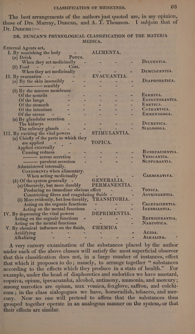 The best arrangements of the authors just quoted are, in my opinion, those of Drs. Murray, Duncan, and A. T. Thomson. I subjoin that of Dr. Duncan :— DR. DUNCAN’S PHYSIOLOGICAL CLASSIFICATION OF THE MATERIA MEDICA. External Agents act, I. By nourishing the body - ALIMENTA. (a) Drink - Portus. When they act medicinally —- - - - DiILuentia. (b) Food. - - Cri. When they act medicinally - - - DEMULCENTIA. II. By evacuation - ~ EVACUANTIA. (a) By the skin insensibly. - - : * = DIAPHORKETICA. sensibly -  = 2 (6) By the mucous membrane Of the nostrils : - - - - ERRHINA. Of the lungs - - - s - EXxpECTORANTIA, Of the stomach - - - - - EMBETICA. Of the intestines ~ - - - - CaTHARTICA. Ofthe uterus - ~ - - - = EMMENAGOGA. (a) By glandular secretion The kidneys ~ - - - - DIvRETICA. The salivary glands —_- - - - - SIALOGOGA. III. By exciting the vital powers - STIMULANTIA. (a) Chiefly of the parts to which they are applied - - TOPICA. Applied externally Causing redness beeps 2 - - RUBEFACIENTIA. serous secretion - - - ~ VESICANTIA. purulent secretion - - - - SuPPURANTIA. Administered internally. ConpIMENTA when alimentary. . When acting medicinally - - - CARMINATIVA. _ (b) Of the system generally - GENERALIA. (a) Obscurely, but more durably PERMANENTIA. Producing no immediate obvious effect - : TONICA. Constricting fibres and coagulating fluids - - ASTRINGENTIA. (6) More evidently, but less durably, TRANSITORIA. Acting on the organic functions = - &gt; - CaLEFACIENTIA. Acting on the mental functions - - - INEBRIANTIA. IV. By depressing the vital powers DEPRIMENTIA. Acting on the organic functions - - - - REFRIGERANTIA. Acting on the mental functions - - 5 NaRcorica. V. By chemical influence on the fluids, CHEMICA Acidifying - - - - - ACIDA. Alkalizing - - ~ - - - ALKALINA. . A very cursory examination of the substances placed by the author under each of the above classes will satisfy the most superficial observer that this classification does not, in a large number of instances, effect that which it proposes to do; namely, to arrange together “ substances according to the effects which they produce in a state of health.” For example, under the head of diaphoretics and sudorifics we have mustard, copaiva, opium, ipecacuanha, alcohol, antimony, ammonia, and mercury ; among narcotics are opium, nux vomica, foxglove, saffron, and colchi- cum; in the class sialogogues we have, horseradish, tobacco, and mer- cury. Now no one will pretend to affirm that the substances thus grouped together operate in an analogous manner on the system, \or that their effects are similar. mS :