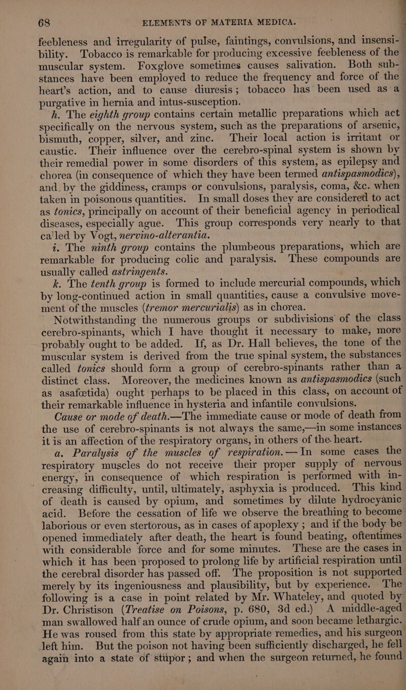 feebleness and irregularity of pulse, faintings, convulsions, and insensi-— bility. Tobacco is remarkable for producing excessive feebleness of the 5} muscular system. Foxglove sometimes causes salivation. Both sub- stances have been employed to reduce the frequency and force of the heart’s action, and to cause diuresis; tobacco has been used as a purgative in hernia and intus-susception. | h. The eighth group contains certain metallic preparations which act specifically on the nervous system, such as the preparations of arsenic, bismuth, copper, silver, and zinc. Their local action is imitant or caustic. Their influence over the cerebro-spinal system is shown by their remedial power in some disorders of this system, as epilepsy and chorea (in consequence of which they have been termed antispasmodics), and. by the giddiness, cramps or convulsions, paralysis, coma, &amp;c. when taken in poisonous quantities. In small doses they are considered to act as tonics, principally on account of their beneficial agency in periodical diseases, especially ague. This group corresponds very nearly to that ca'led by Vogt, nervino-alterantia. i. The ninth group contains the plumbeous preparations, which are remarkable for producing colic and paralysis. These compounds are usually called astringents. k. The tenth group is formed to include mercurial compounds, which by long-continued action in small quantities, cause a convulsive move- ment of the muscles (tremor mercurialis) as in chorea. Notwithstanding the numerous groups or subdivisions’ of the class cerebro-spinants, which I have thought it necessary to make, more probably ought to be added. If, as Dr. Hall believes, the tone of the muscular system is derived from the true spinal system, the substances called tonics should form a group of cerebro-spinants rather than a distinct class. Moreover, the medicines known as antispasmodics (such as asafcetida) ought perhaps to be placed in this class, on account of their remarkable influence in hysteria and infantile convulsions. Cause or mode of death.—The immediate cause or mode of death from the use of cerebro-spinants is not always the same,—in some instances it is an affection of the respiratory organs, in others of the. heart. a. Paralysis of the muscles of respiration.—In some cases the respiratory muscles do not receive their proper supply of nervous energy, in consequence of which respiration is performed with in-  creasing difficulty, until, ultimately, asphyxia is produced. This kind of death is caused by opium, and sometimes by dilute hydrocyanic acid. Before the cessation of life we observe the breathing to become laborious or even stertorous, as in cases of apoplexy ; and if the body be opened immediately after death, the heart is found beating, oftentimes with considerable force and for some minutes. These are the cases in which it has been proposed to prolong life by artificial respiration until the cerebral disorder has passed off. ‘The proposition is not supported merely by its ingeniousness and plausibility, but by experience. The following is a case in point related by Mr. Whateley, and quoted by Dr. Christison (Treatise on Poisons, p. 680, 3d ed.) A middle-aged man swallowed half an ounce of crude opium, and soon became lethargic. He was roused from this state by appropriate remedies, and his surgeon left him. But the poison not having been sufficiently discharged, he fell again into a state of stupor; and when the surgeon returned, he found