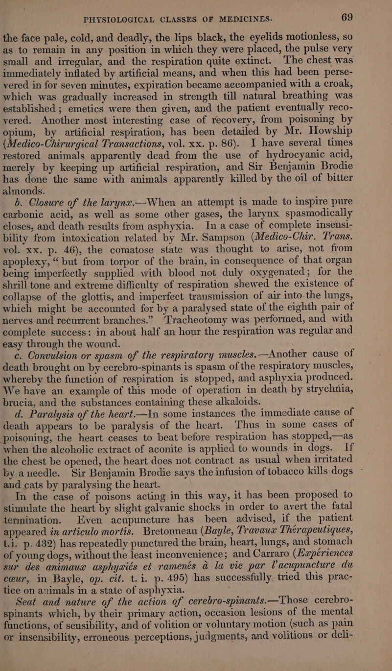 the face pale, cold, and deadly, the lips black, the eyelids motionless, so as to remain in any position in which they were placed, the pulse very small and irregular, and the respiration quite extinct. The chest was immediately inflated by artificial means, and when this had been perse- vered in for seven minutes, expiration became accompanied with a croak, which was gradually increased in strength till natural breathing was established ; emetics were then given, and the patient eventually reco- vered. Another most interesting case of recovery, from poisoning by opium, by artificial respiration, has been detailed by Mr. Howship (Medico-Chirurgical Transactions, vol. xx. p. 86). I have several times restored animals apparently dead from the use of hydrocyanic acid, merely by keeping up artificial respiration, and Sir Benjamin Brodie has done the same with animals apparently killed by the oil of bitter almonds. b. Closure of the laryne.—When an attempt is made to inspire pure carbonic acid, as well as some other gases, the larynx spasmodically closes, and death results from asphyxia. Ina case of complete insensi- bility from intoxication related by Mr. Sampson (Medico-Chir. Trans. vol. xx. p. 46), the comatose state was thought to arise, not from apoplexy, “but from torpor of the brain, in consequence of that organ being imperfectly supplied with blood not duly oxygenated; for the shrill tone and extreme difficulty of respiration shewed the existence of collapse of the glottis; and imperfect transmission of air into. the lungs, which might be accounted for by a paralysed state of the eighth pair of nerves and recurrent branches.” ‘Tracheotomy was performed, and with complete success: in about half an hour the respiration was regular and easy through the wound. | . c. Convulsion or spasm of the respiratory muscles.—Another cause of death brought on by cerebro-spinants is spasm of the respiratory muscles, whereby the function of respiration is stopped, and asphyxia produced. We have an example of this mode of operation in death by strychnia, brucia, and the substances containing these alkaloids. d. Paralysis of the heart.—In some instances the immediate cause of death appears to be paralysis of the heart. Thus in some cases of poisoning, the heart ceases to beat before respiration has stopped,—as when the alcoholic extract of aconite is applied to wounds in dogs. If the chest be opened, the heart does not contract as usual when irritated by aneedle. Sir Benjamin Brodie says the infusion of tobacco kills dogs ~ and cats by paralysing the heart. In the case of poisons acting in this way, it has been proposed to stimulate the heart by slight galvanic shocks in order to avert the fatal termination. Even acupuncture has been advised, if the patient appeared in articulo mortis. Bretonneau (Bayle, Travaux Thérapeutiques, t.i. p. 432) has repeatedly punctured the brain, heart, lungs, and stomach of young dogs, without the least inconvenience; and Carraro (Eaxpériences sur des animaux asphyxiés et raments a la vie par Vacupuncture du cweur, in Bayle, op. cit. t.i. p. 495) has successfully. tried this prac- tice on animals in a state of asphyxia. : Seat and nature of the action of cerebro-spinants.—Those cerebro- spinants which, by their primary action, occasion lesions of the mental functions, of sensibility, and of volition or voluntary motion (such as pain or insensibility, erroneous. perceptions, judgments, and volitions or deli-