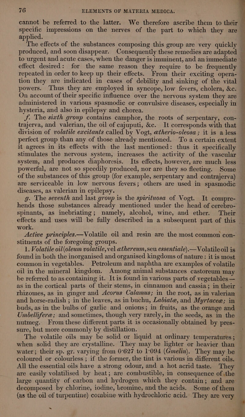 cannot be referred to the latter. We therefore ascribe them to their specific impressions on the nerves of the part to which they are applied. The effects of the substances composing this group are very quickly produced, and soon disappear. Consequently these remedies are adapted to urgent and acute cases, when the danger is imminent, and an immediate ~ effect desired: for the same reason they require to be frequently repeated in order to keep up their effects. From their exciting opera- tion they are indicated in cases of debility and sinking of the vital powers. ‘Thus they are employed in syncope, low fevers, cholera, &amp;c. On account of their specific influence over the nervous system they are — administered in various spasmodic or convulsive diseases, especially in hysteria, and also in epilepsy and chorea. | J. The sixth group contains camphor, the roots of serpentary, con- trajerva, and valerian, the oil of cajuputi, &amp;c. It corresponds with that division of volatile excitants called by Vogt, etherio-oleosa ; it is a less perfect group than any of those already mentioned. ‘To a certain extent it agrees in its effects with the last mentioned: thus it specifically stimulates the nervous system, increases the activity of the vascular system, and produces diaphoresis. Its effects, however, are much less powerful, are not so speedily produced, nor are they so fleeting. Some of the substances of this group (for example, serpentary and contrajerva) are serviceable in low nervous fevers; others are used in spasmodic diseases, as valerian in epilepsy. g. The seventh and last group is the spirituosa of Vogt. It compre- hends those substances already mentioned under the head of cerebro- Spinants, as inebriating; namely, alcohol, wine, and ether. Their effects and uses will be fully described in a subsequent part of this work. Active principles.—Volatile oil and resin are the most common con- stituents of the foregoing groups. 1. Volatile oil (oleum volatile, vel athereum, seu essentiale).—V olatile oil is found in both the inorganised and organised kingdoms of nature : it is most common in vegetables. Petroleum and naphtha are examples of volatile oil in the mineral kingdom. Among animal substances castoreum ma be referred to as containing it. It is found in various parts of vegetables — as in the cortical parts of their stems, in cinnamon and cassia; in their rhizomes, as in ginger and Acorus Calamus; in the root, as in valerian and horse-radish ; in the leaves, as in buchu, Ladbiate, and Myrtacee; in buds, as in the bulbs of garlic and onions; in fruits, as the orange and Umbellifere; and sometimes, though very rarely, in the seeds, as in the nutmeg. From these different parts it is occasionally obtained by pres- sure, but more commonly by distillation. The volatile oils may be solid or liquid at ordinary temperatures ; when solid they are crystalline. They may be lighter or heavier than water; their sp. gr. varying from 0°627 to 1:094 (Gmelin). They may be coloured or colourless ; if the former, the tint is various in different oils. All the essential oils have a strong odour, and a hot acrid taste. They are easily volatilised by heat; are combustible, in consequence of .the large quantity of carbon and hydrogen which they contain; and are decomposed by chlorine, iodine, bromine, and the acids. Some of them (as the oil of turpentine) combine with hydrochloric acid. They are very ~