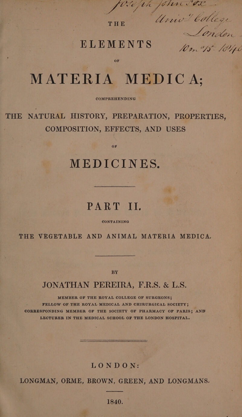 | Ys Oy ans bible ¢ rie ee Z Or ‘ Eee NS | Bee ae OF MATERIA MEDICA: COMPREHENDING THE THE NATURAL HISTORY, PREPARATION, PROPERTIES, COMPOSITION, EFFECTS, AND USES OF MEDICINES. PART II. CONTAINING THE VEGETABLE AND ANIMAL MATERIA MEDICA. BY JONATHAN PEREIRA, F.RS. &amp; LS. MEMBER OF THE ROYAL COLLEGE OF SURGEONS} FELLOW OF THE ROYAL MEDICAL AND CHIRURGICAL SOCIETY 5 CORRESPONDING MEMBER OF THE SOCIETY OF PHARMACY OF PARIS; AND LECTURER IN THE MEDICAL SCHOOL OF THE LONDON HOSPITAL. LONDON: LONGMAN, ORME, BROWN, GREEN, AND LONGMANS. a eee 1840.