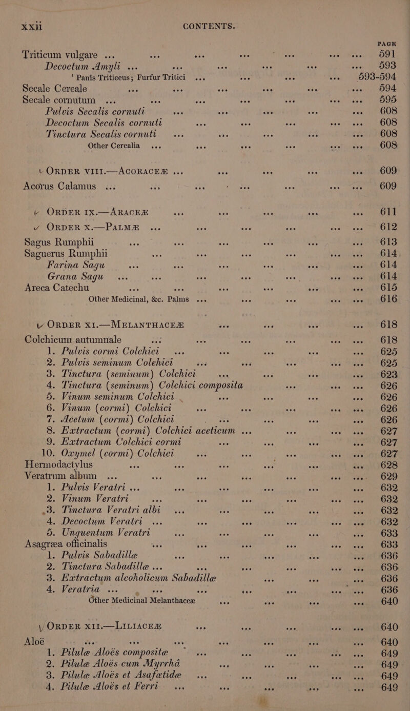 Triticum vulgare ... Decoctum Amyli x. ’ Panis Triticeus; Furfur Tritici Secale Cereale Dy Secale cornutum has Pulvis Secalis cornutt ve is Decoctum Secalis cornutt an ee Tinctura Secalis cornutt —... 3 Other Cerealia t ORDER VIII.—ACORACER ... Acorus Calamus ... a ree t+ ORDER IX.—ARACEE ie vy ORDER Xx.—PALME Sagus Rumphii Saguerus Rumphii Farina Sagu Grana Sagu ... Areca Catechu ee Other Medicinal, &amp;c. Palms sere v ORDER x1.—MELANTHACER Colchicum autumnale . Pulvis cormi Colchici . Pulvis seminum Colehict . Tinctura (seminum) Colchict . Tinctura (seminum) Colchici composita Vinum seminum Colchicr . sa Vinum (cormr) Colchicr . Acetum (cormi) Colchict OMMIANP WWE . Extractum Colchici cormi 10. Oxymel (cormi) Colchict Hermodactylus i ie Veratrum album 1. Pulvis Veratri ... 2. Vinum Veratri 3. Tinctura Veratri albi 4. Decoctum Veratri .... 5. Unguentum Veratri Asagreea officinalis yi Me 1. Pulvis Sabadille 2. Tinctura Sabadille .. 3. Eatractum Mechalicun Sabadae 4. Veratria ... ey ne Other Medicinal Melantlincem cee y ORDER X1I.—LILIACER ae Ms Aloé Ms &lt;8 att 1. Pilule Aloés composite ~ ... 2. Pilule Aloés cum Myrrha