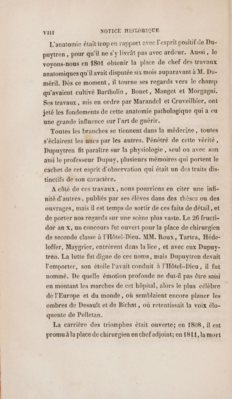 L'anatomie était trop er rapport avec l'esprit posiuf de Du- puytren, pour qu'il ne s’y livrât pas avec ardeur. Aussi, le voyons-nous en 1801 obtenir la place de chef des travaux anatomiques qu'il avait disputée six mois auparavant à M. Du- méril. Dès ce moment, il tourne ses regards vers le champ qu’avaient cultivé Bartholin, Bonet, Manget et Morgagni. Ses travaux, mis en ordre par Marandel et Cruveilhier, ont jeté les fondements de cette anatomie pathologique qui a eu une grande influence sur l'art de guérir. Toutes les branches se tiennent dans la médecine, toutes s'éclairent les unes par les autres. Pénétré de cette vérité, Dupuytren fit paraître sur la physiologie , seul ou avec son ami le professeur Dupuy, plusieurs mémoires qui portent le cachet de cet esprit d'observation qui était un des traits dis- tinctifs de son caractère. A côté de ces travaux, nous pourrions en citer une infi- nité d’autres, publiés par ses élèves dans des thèses ou des ouvrages, mais il est temps de sortir de ces faits de détail, et de porter nos regards sur une scène plus vaste. Le 26 fructi- dor an x, un concours fut ouvert pour la place de chirurgien de seconde classe à F'Hôtel-Dieu. MM. Roux, Tartra, Héde- loffer, Maygrier, entrèrent dans la lice, et avec eux Dupuy- tren. La lutte fut digne de ces noms, mais Dupuytren devait l'emporter, son étoile l'avait conduit à l'Hôtel-Dieu, il fut nommé. De quelle émotion profonde ne dut-il pas être saisi en montant les marches de cet hôpital, alors le plus célèbre de l'Europe et du monde, où semblaient encore planer les ombres de Desault et de Bichat, où retentissait la voix élo- quente de Pelletan. La carrière des triomphes était ouverte; en 1808, il est promu à la place de chirurgien en chef adjoint; en 1811, la mort