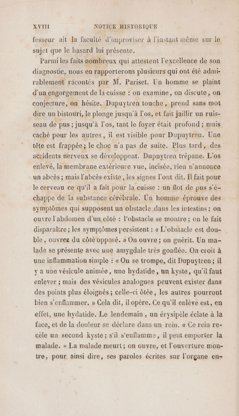 fesseur ait la faculté d'improviser à l'instant même sur le sujet que le hasard lui présente. Parmi les faits nombreux qui attestent l'excellence de son diagnostic, nous en rapporterons plusieurs qui ont été admi- rablement racontés par M. Pariset. Un homme se plaint d’un engorgement de la cuisse : on examine, on discute, on conjecture, on hésite. Dupuytren touche, prend sans mot dire un bistouri, le plonge jusqu'à l'os, et fait jaïllir un ruis- seau de pus : jusqu'à l'os, tant le foyer était profond ; mais caché pour les autres, il est visible pour Dupuytren. Une tête est frappée ; le choc n’a pas de suite. Plus tard, des accidents nerveux se développent. Dupuytren trépane. L'os enlevé, la membrane extérieure vue, incisée, rien n’annonce un abcès ; mais l'abcès existe , les signes l'ont dit. Il fait pour le cerveau ce qu'il a fait pour la cuisse : un flot de pus s’é- chappe de la substance cérébrale. Un homme éprouve des symptômes qui supposent un obstacle dans les intestins ; on ouvre l'abdomen d'un côté : l'obstacle se montre ; on le fait disparaître ; les symptômes persistent : « L’obstacle est dou- ble, ouvrez du côté opposé. » On ouvre ; on guérit. Un ma- lade se présente avec une amygdale très gonflée. On croit à une inflammation simple : « On se trompe, dit Dupuytren; il y a une vésicule animée , une hydatide, un kyste, qu'il faut enlever ; mais des vésicules analogues peuvent exister dans des points plus éloignés ; celle-ci ôtée, les autres pourront bien s’enflammer. » Cela dit, il opère. Ce qu’il enlève est, en effet, une hydatide. Le lendemain , un érysipèle éclate à la face, et de la douleur se déclare dans un rein. « Ce rein re- cèle un second kyste; s’il s’enflamme, il peut emporter la malade. » La malade meurt; on ouvre, et l'ouverture mon- tre, pour ainsi dire, ses paroles écrites sur l'organe en-