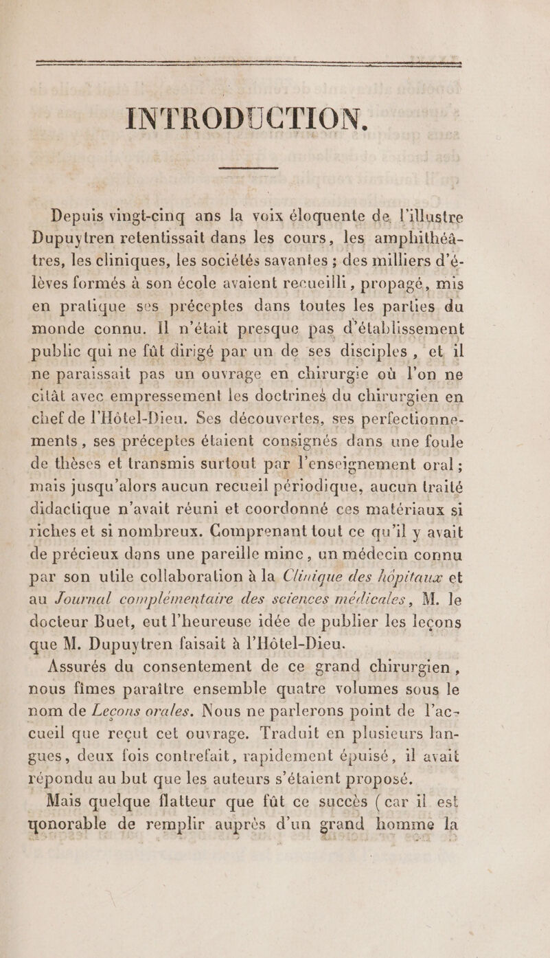 INTRODUCTION. Depuis vingt-cinq ans la voix éloquente de. l'illustre Dupuytren retentissait dans les cours, les amphithéä- tres, les cliniques, les sociétés savantes ; des milliers d’é- lèves formés à son école avaient recueilli, propagé, mis en pralique ses préceptes dans toutes les parties du monde connu. Ïl n'était presque pas d'établissement public qui ne fût dirigé par un de ses disciples, et il ne paraissait pas un ouvrage en chirurgie où l’on ne citât avec empressement les doctrines du chirurgien en chef de l'Hôtel-Dieu. Ses découvertes, ses perfectionne- ments, ses préceptes étaient consignés dans une foule de thèses et transmis surtout par l’enseignement oral ; mais jusqu'alors aucun recueil périodique, aucun traité didactique n'avait réuni et coordonné ces matériaux si riches et si nombreux. Gomprenant tout ce qu'il y avait de précieux dans une pareille mine, un médecin connu par son utile collaboration à la Clirique des hôpitaux et au Journal complementaire des sciences médicales, M. le docteur Buet, eut l'heureuse idée de publier les leçons que M. Dupuytren faisait à l'Hôtel-Dieu. Assurés du consentement de ce grand chirurgien, nous fimes paraître ensemble quatre volumes sous le nom de Lecons orales. Nous ne parlerons point de l’ac- cueil que reçut cet ouvrage. Traduit en plusieurs fan- gues, deux fois contrefait, rapidement épuisé, il avait répondu au but que les auteurs s'étaient proposé. _ Mais quelque flatteur que fût ce succès (car il est yonorable de remplir auprès d’un grand homme la