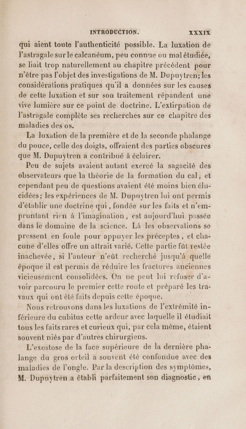 qui aient toute l'authenticité possible. La luxation de l'astragale sur le calcanéum, peu connue ou mal étudiée, se lait trop naturellement au chapitre précédent pour n’être pas l’objet des investigations de M. Dupuytren; les considérations pratiques qu'il a données sur les causes . de celte luxation et sur son traitement répandent une vive lumière sur ce point de doctrine. L’extirpation de l’astragale complète ses recherches sur ce chapitre des maladies des os. La luxation de la première et de la seconde phalange du pouce, celle des doigts, ofraient des parties obscures que M. Dupuytren a contribué à éclairer. Peu de sujets avaient autant exercé la sagacilé des observateurs que la théorie de la formation du cal, et cependant peu de questions avaient été moins bien élu- cidées; les expériences de M. Dupuytren lui ont permis d'établir une doctrine qui , fondée sur les faits el n’em- pruntant rien à l’imagination, est aujourd'hui passée dans ie domaine de la science. Là les observations se pressent en foule pour appuyer les préceptes, et cha- cune d'elles offre un attrait varié. Cette partie fût restée inachevée, si l’auteur n’eût recherché jusqu'à quelle époque il est permis de réduire Îles fraciures anciennes vicieusement consolidées. On ne peut lui refuser d’a- voir parcouru le premier cette route et préparé les lra- vaux qui ont élé faits depuis cette époque. Nous retrouvons dans les luxations de l’extrémilé in- férieure du cubilus cette ardeur avec laquelle il étudiait tous les faits rares et curieux qui, par cela même, étaient souvent niés par d’autres chirurgiens. L’exostose de la face supérieure de la dernière pha- lange du gros orteil a souvent élé confondue avec des maladies de l’ongle. Par la descriplion des symptômes, M. Dupuytren a établi parfaitement son diagnostic, en