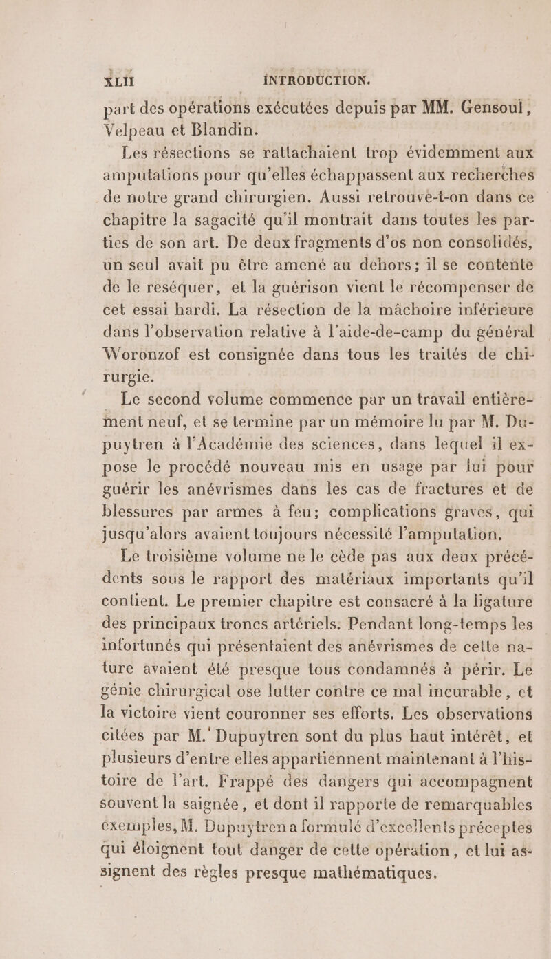 part des opérations exécutées depuis par MM. Gensoul, Velpeau et Blandin. Les résections se ratlachaient trop évidemment aux amputalions pour qu’elles échappassent aux recherches de notre grand chirurgien. Aussi retrouve-t-on dans ce chapitre la sagacité qu'il montrait dans toutes les par- tes de son art. De deux fragments d’os non consolidés, un seul avait pu être amené au dehors; il se contente de le reséquer, et la guérison vient le récompenser de cet essai hardi. La résection de la mächoire inférieure dans l’observation relative à l’aide-de-camp du général Woronzof est consignée dans tous les trailés de chi- rurgie. _ Le second volume commence par un travail entière- ment neuf, et se termine par un mémoire lu par M. Du- puytren à l’Académie des sciences, dans lequel il ex- pose le procédé nouveau mis en usage par fui pour guérir les anévrismes dans les cas de fractures et de blessures par armes à feu; complications graves, qui jusqu'alors avaient toujours nécessité l’amputation. Le troisième volume ne le cède pas aux deux précé- dents sous le rapport des matériaux importants qu’il conlient. Le premier chapitre est consacré à la bgature des principaux troncs artériels: Pendant long-temps les infortunés qui présentaient des anévrismes de cette na- ture avaient été presque tous condamnés à périr. Le génie chirurgical ose lutter contre ce mal incurable, et la victoire vient couronner ses efforts. Les observations citées par M. Dupuytren sont du plus haut intérèt, et plusieurs d’entre elles appartiennent maintenant à l’his- toire de l’art. Frappé des dangers qui accompagnent souvent la saignée, et dont il rapporte de remarquables exemples, M. Dupuytren a formulé d'excellents préceptes qui éloignent tout danger de cette opération, et lui as- signent des règles presque mathématiques.