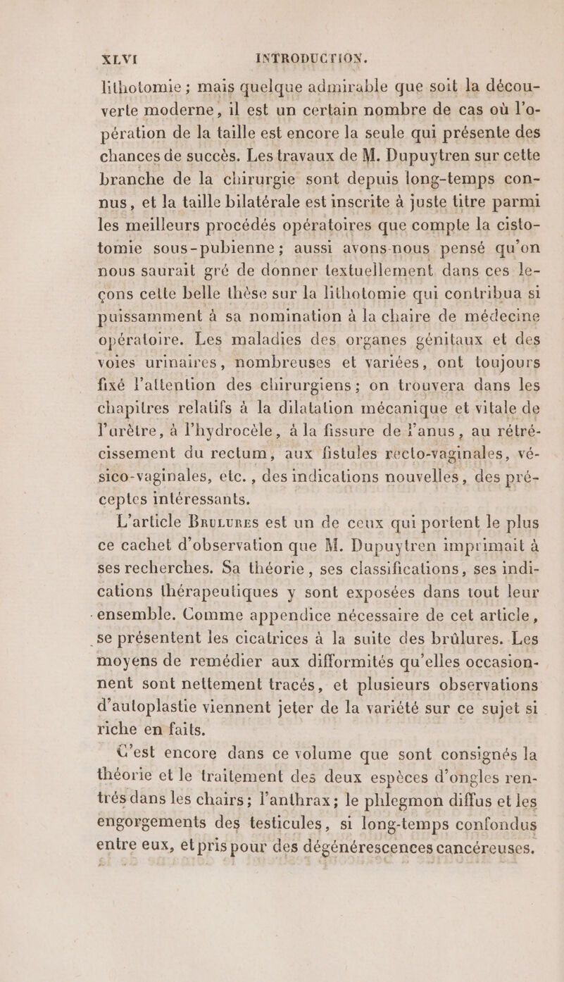 lithotomie ; mais quelque admirable que soit la décou- verte moderne, il est un certain nombre de cas où l'o- pération de la taille est encore la seule qui présente des chances de succès. Les travaux de M. Dupuytren sur cette branche de la chirurgie sont depnié long-temps con- nus, et la taille bilatérale est inscrite à juste titre parmi les meilleurs procédés opératoires que comple la cisto- tomie sous-pubienne; aussi avons-nous pensé qu'on nous saurait gré de donner textuellement dans ces le- çons celle belle thèse sur la lithotomie qui contribua si puissamment à sa nomination à la chaire de médecine opératoire. Les maladies des organes génitaux et des voies urinaires, nombreuses et variées, ont toujours fixé l'attention des chirurgiens; on trouvera dans les chapitres relatifs à la dilatation mécanique et vitale de l’arètre, à l’hydrocèle, à la fissure de l’anus, au rétré- cissement du rectum, aux fistules recto-vaginales, vé- sico-vaginales, etc. , des mdications nouvelles, des pré- ceptes intéressants. L'article Bruzures est un de ceux qui portent le plus ce cachet d'observation que M. Dupuytren imprimait à ses recherches. Sa théorie, ses classifications, ses indi- cations thérapeutiques y sont exposées dans tout leur ensemble. Comme appendice nécessaire de cet article, _se présentent les cicatrices à la suite des brûlures. Les moyens de remédier aux difformités qu’elles occasion- nent sont nettement tracés, et plusieurs observations d’autoplastie viennent jeter de la variété sur ce sujet si riche en faits. C'est encore dans ce volume que sont consignés la théorie et le traitement des deux espèces d'ongles ren- trés dans les chaïrs ; l’anthrax; le phlegmon diffus et les engorgements des testicules, si long-temps confondus entre io el pris pour des dégénérescences cancéreuses.