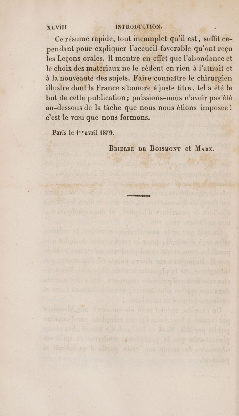 Ce résumé rapide, tout incomplet qu'il est, suffit ce-. pendant pour expliquer l’accueil favorable qu’ont reçu les Leçons orales. Il montre en effet que l'abondance et le choix des matériaux ne le cèdent en rien à l’attrait et à la nouveauté des sujets. Faire connaître le chirurgien illustre dont la France s’honore à juste titre, tel a été le but de cette publication; puissions-nous n’avoir pas été au-dessous de la tâche que nous nous étions imposée ! c’est le vœu que nous formons. Paris le 4‘ avril 1859. Brerne pe Boismont et Marx.