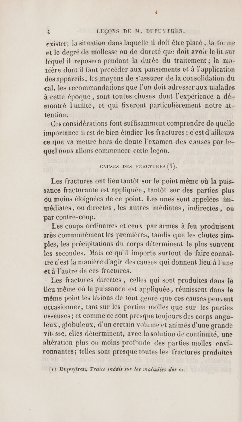 exister: la situation dans laquelle il doit être placé , la forme et le degré de mollesse ou de dureté que doit avoir le lit sur lequel il reposera pendant la durée du traitement; la ma- nière dont il faut procéder aux pansements et à l'application des appareils, les moyens de s’assurer de la consolidation du cal, les recommandations que l’on doit adresser aux malades à cette époque , sont toutes choses dont l'expérience a dé- montré l'utilité, et qui fxeront particulièrement notre at- tention. Ces considérations font suffisamment comprendre de quelle importance il est de bien étudier les fractures ; c'est d'ailleurs ce que va mettre hors de doute l'examen des causes par le- quel nous allons commencer cette leçon. CAUSES DES FRACTURES (1). Les fractures ont lieu tantôt sur le point même où la puis- sance fracturante est appliquée, tantôt sur des parties plus ou moins éloignées de ce point. Les unes sont appelées im- médiates, ou directes , les autres médiates, indirectes, ou par conire-Coup. Les coups ordinaires et ceux par armes à feu produisent très communément les premières, tandis que les chutes sim- ples, les précipitations du corps déterminent le plus souvent les secondes. Mais ce qu'il importe surtout de faire connai- tre c'est la manière d'agir des causes qui donnent lieu à l'une et à l’autre de ces fractures. Les fractures directes , celles qui sont produites dans le lieu même où la puissance est appliquée, réunissent dans le même point les lésions de tout genre que ces causes peuvent occasionner, tant sur les parties molles que sur les parties osseuses ; et Comme Ce Ont presque toujours des corps angu- leux, globuleux, d'un certain volume et animés d'une grande vitsse, elles déterminent, avec la solution de continuité, une altération plus ou moins profonde des parties molles envi- ronnantes; telles sont presque toutes les fractures produites