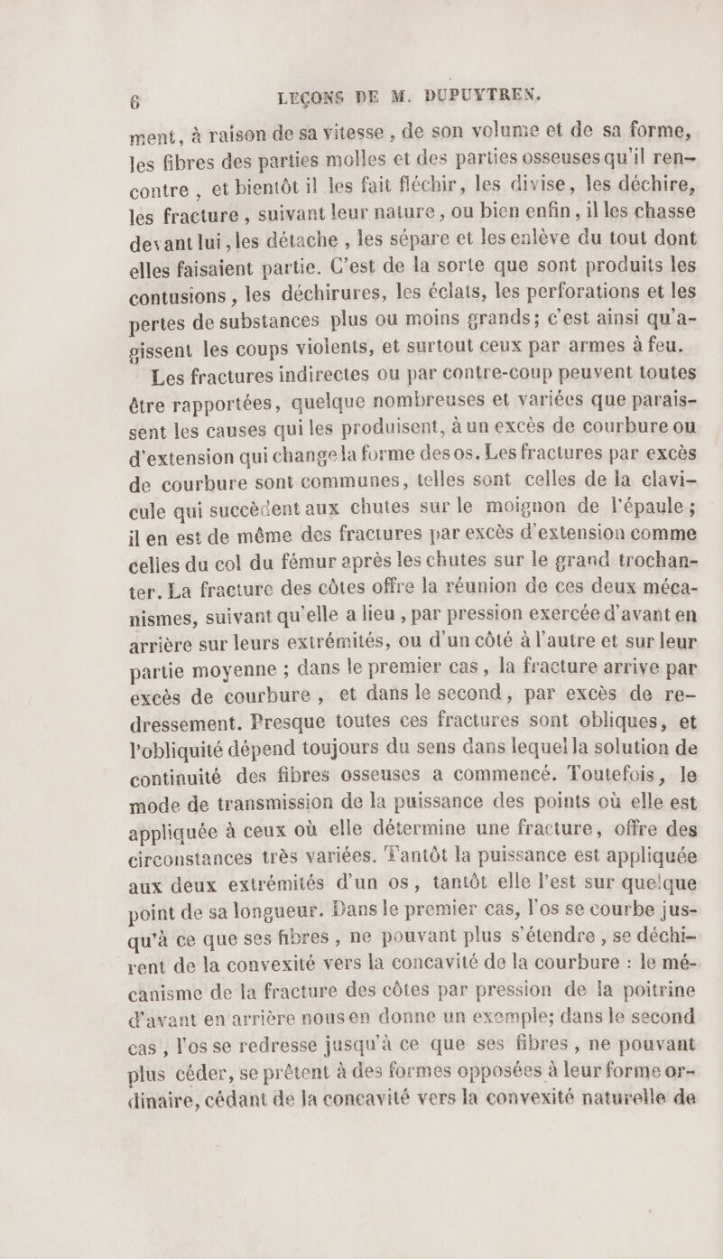 ment, à raison de sa vitesse , de son volume et de sa forme, les fibres des parties molles et des parties osseuses qu'il ren- contre , et bientôt il les fait fléchir, les divise, les déchire, les fracture , suivant leur nature, ou bien enfin, il les chasse devant lui , les détache , les sépare et les enlève du tout dont elles faisaient partie. C’est de la sorte que sont produits les contusions , les déchirures, les éclats, les perforations et les pertes de substances plus ou moins grands; C'est ainsi qu'a- pissent les coups violents, et surtout ceux par armes à feu. Les fractures indirectes ou par contre-coup peuvent toutes être rapportées, quelque nombreuses et variées que parais- sent les causes qui les produisent, à un excès de courbure ou d'extension qui change la forme des os. Les fractures par excès de courbure sont communes, telles sont celles de la clavi- cule qui succèdent aux chutes sur le moignon de l'épaule ; ilen est de même des fractures par excès d'extension comme celles du col du fémur après les chutes sur le grand trochan- ter. La fracture des côtes offre la réunion de ces deux méca- nismes, suivant qu'elle a lieu , par pression exercée d'avant en arrière sur leurs extrémités, ou d'un côté à l’autre et sur leur partie moyenne ; dans le premier cas, la fracture arrive par excès de courbure, et dans le second, par excès de re- dressement. Presque toutes ces fractures sont obliques, et l'obliquité dépend toujours du sens dans lequei la solution de continuité des fibres osseuses a commencé. Toutefois, le mode de transmission de la puissance des points où elle est appliquée à ceux où elle détermine une fracture, offre des circonstances très variées. T'antôt la puissance est appliquée aux deux extrémités d’un os, tantôt elle l’est sur quelque point de sa longueur. Dans le premier cas, l'os se courbe jus- qu'à ce que ses fibres , ne pouvant plus s'étendre , se déchi- rent de la convexité vers la concavité de la courbure : le mé- canisme de la fracture des côtes par pression de la poitrine d'avant en arrière nous on donne un exemple; dans le second cas , l'os se redresse jusqu'à ce que ses fibres , ne pouvant plus céder, se prêtent à des formes opposées à leur forme or- dinaire, cédant de la concavité vers la convexité naturelle de