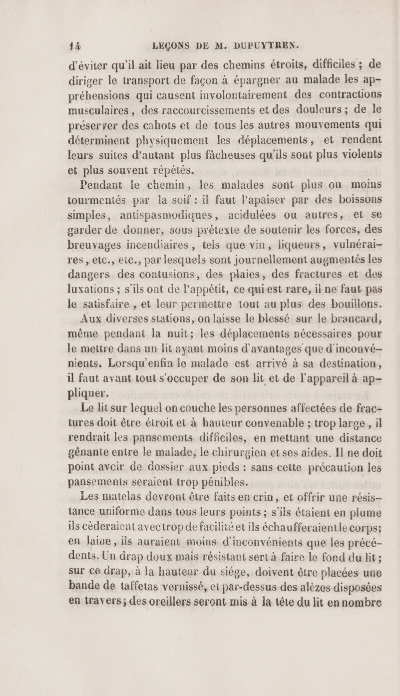 d'éviter qu'il ait lieu par des chemins étroits, difficiles ; de diriger le transport de façon à épargner au malade les ap- préhensions qui causent involontairement des contractions musculaires, des raccourcissements et des douleurs ; de le préserver des cahots et de tous les autres mouvements qui déterminent physiquement les déplacements, et rendent leurs suites d'autant plus fâcheuses qu’ils sont plus violents et plus souvent répétés. Pendant le chemin, les malades sont plus ou moins tourmentés par la soif : it faut lapaiser par des boissons simples, antispasmodiques, acidulées ou autres, et se garder de donner, sous prétexte de soutenir les forces, des breuvages incendiaires , tels que vin, liqueurs, vulnérai- res , etc., eic., par lesquels sont journellement augmentés les dangers des contusions, des plaies, des fractures et des luxations ; s'ils ont de l'appétit, ce qui est rare, il ne faut pas le satisfaire , et leur permettre tout au plus des bouillons. Aux diverses stations, on laisse le blessé sur le brancard, même pendant la nuit; les déplacements nécessaires pour le mettre dans un lit ayant moins d'avantages que d'inconvé- nients. Lorsqu'enfin le malade est arrivé à sa destination, il faut avant tout s'occuper de son lit et de l'appareil à ap- pliquer. Le lit sur lequel on couche les personnes affectées de frac- tures doit être étroit et à hauteur convenable ; trop large, il rendrait les pansements difficiles, en mettant une distance gênante entre le malade, le chirurgien et ses aides. Il ne doit point avoir de dossier aux pieds : sans cette précaution les pansements seraient trop pénibles. Les matelas devront être faits en crin, et offrir une résis- tance uniforme dans tous leurs points ; s'ils étaient en plume ils cèderaient avectrop de facilité et ils échaufferaientle corps; en laine, is auraient moins d'inconvénients que les précé- dents. Un drap doux mais résistant sert à faire le fond du lit ; sur ce drap, à la hauteur du siége, doivent être placées une bande de taffetas vernissé, et par-dessus des alèzes disposées en travers; des oreillers seront mis à la tête du lit ennombre