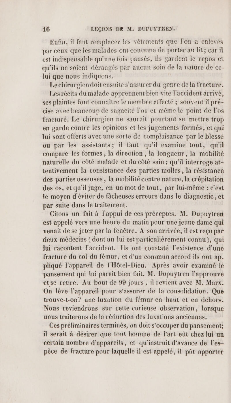 Enfin, il faut remplacer les vêtements que lon a enlevés par ceux que les malades ont coutume de porter au lit; car il est indispensable qu’une fois pansés, ils gardent le repos et qu'ils ne soient dérangés par aucun soin de la nature de ce- Jui que nous indiquons. | Le chirursien doit ensuite s'assurer du genre de la fracture. Les récits du malade apprennent bien vite l'accident arrivé, ses plaintes font connaitre le membre affecté ; souvent il pre- cise avec beaucoup de sagacité Fos et même le point de l'os fracturé. Le chirurgien ne sauraït pourtant se mettre trop en garde contre les opinions et les jugements formés, et qui lui sont offerts avec une sorte de complaisance par le blessé ou par les assistants; il faut qu'il examine tout, qu'il compare les formes, la direction , la longueur , la mobilité naturelle du côté malade et du côté sain ; qu'il interroge at- tentivement la consistance des parties molles, la résistance des parties osseuses , la mobilité contre nature, la crépitation des os, et qu'il juge, en un mot de tout, par lui-même : c’est le moyen d'éviter de fâcheuses erreurs dans le diagnostic, et par suite dans le traitement. Citons un fait à l'appui de ces préceptes. M. Dupuytren est appelé vers une heure du matin pour une jeune dame qui venait de se jeter par la fenêtre. A son arrivée, il est reçu par deux médecins ( dont un lui est particulièrement connu), qui lui racontent l'accident, Ils ont constaté l'existence d’une fracture du col du fémur, et d’un commun accord ils ont ap. pliqué l'appareil de l'Hôtel-Dieu. Après avoir examiné le pansement qui lui paraît bien fait, M. Dupuytren l'approuve etse retire. Au bout de 99 jours, il revient avec M. Marx. On lève l'appareil pour s'assurer de la consolidation. Que trouve-t-on? une luxation du fémur en haut et en dehors. Nous reviendrons sur cette curieuse observation, lorsque nous traiterons de la réduction des luxations anciennes. Ces préliminaires terminés, on doit s'occuper du pansement; il serait à désirer que tout homme de l’art eùt chez lui un certain nombre d'appareils, et qu'instruit d'avance de l'es- pèce de fracture pour laquelle il est appelé, il püt apporter