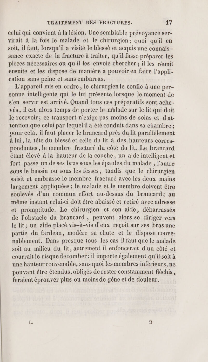 celui qui convient à la lésion. Une semblable prévoyance ser- virait à la fois le malade et le chirurgien; quoi qu'il en soit, il faut, lorsqu'il a visité le blessé et acquis une connais- sance exacte de la fracture à traiter, qu'il fasse préparer les pièces nécessaires ou qu'il les envoie chercher ; il les réunit ensuite et les dispose de manière à pouvoir en faire l’appli- cation sans peine et sans embarras. L'appareil mis en ordre, le chirurgien le confie à une per- sonne intelligente qui le lui présente lorsque le moment de s’en servir est arrivé. Quand tous ces préparatifs sont ache-- vés, ilest alors temps de porter le malade sur le lit qui doit le recevoir; ce transport n'exige pas moins de soins et d’at- tention que celui par lequelil a été conduit dans sa chambre ; pour Cela, il faut placer le brancard près du lit parallèlement à lui, la tête du blessé et celle du lit à des hauteurs corres- pondantes , le membre fracturé du côté du lit. Le brancard étant élevé à la hauteur de la couche, ua aide intelligent et fort passe un de ses bras sous les épaules du malade , l'autre sous le bassin ou sous les fesses, tandis que le chirurgien saisit et embrasse le membre fracturé avec les deux mains largement appliquées ; le malade et le membre doivent être soulevés d’un commun effort au-dessus du brancard; au même instant celui-ci doit être abaiïssé et retiré avec adresse. et prompititude. Le chirurgien et son aide, débarrassés de l'obstacle du brancard , peuvent alors se diriger vers le lit; un aide placé vis-à-vis d'eux reçoit sur ses bras une partie du fardeau, modère sa chute et le dispose conve- nablement. Dans presque tous les cas il faut que le malade soit au milieu du lit, autrement il enfoncerait d'un côté et courrait le risque de tomber ; il importe également qu'il soit à une hauteur convenable, sans quoi les membres inférieurs, ne pouvant être étendus, obligés de rester constamment fléchis, feraient éprouver plus ou moins de gêne et de douleur. E. D)