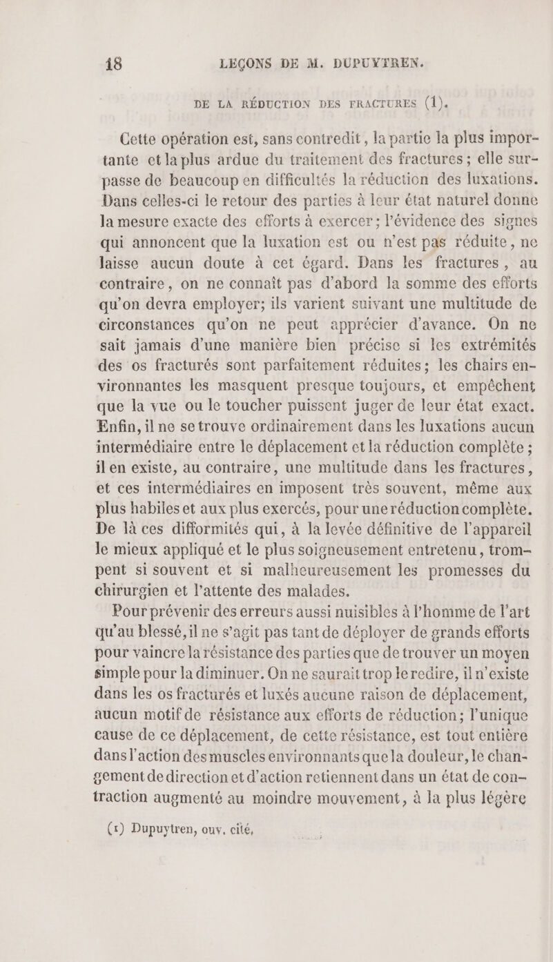 DE LA RÉDUCTION DES FRACTURES (1). Cette opération est, sans contredit, la partie la plus impor- tante et la plus ardue du traitement des fractures ; elle sur- passe de beaucoup en difficultés la réduction des luxations. Dans celles-ci le retour des parties à leur état naturel donne la mesure exacte des efforts à exercer; l'évidence des signes qui annoncent que la luxation est ou n’est pas réduite, ne laisse aucun doute à cet égard. Dans les fractures, au contraire, on ne connaît pas d'abord la somme des efforts qu’on devra employer; ils varient suivant une multitude de circonstances qu'on ne peut apprécier d'avance. On ne sait jamais d’une manière bien précise si les extrémités des os fracturés sont parfaitement réduites; les chairs en- vironnantes les masquent presque toujours, et empêchent que la vue ou le toucher puissent juger de leur état exact. Enfin, il ne se trouve ordinairement dans les luxations aucun intermédiaire entre le déplacement et la réduction complète ; il en existe, au contraire, une multitude dans les fractures, et ces intermédiaires en imposent très souvent, même aux plus habiles et aux plus exercés, pour uneréduction complète. De là ces difformités qui, à la levée définitive de l'appareil le mieux appliqué et le plus soigneusement entretenu, trom- pent si souvent et si malheureusement les promesses du chirurgien et l'attente des malades. Pour prévenir des erreurs aussi nuisibles à l’homme de l’art qu'au blessé, il ne s’agit pas tant de déployer de grands efforts pour vaincre la résistance des parties que detrouver un moyen simple pour la diminuer. On ne sauraittrop le redire, iln’existe dans les os fracturés et luxés aucune raison de déplacement, aucun motif de résistance aux efforts de réduction; l’unique cause de ce déplacement, de cette résistance, est tout entière dans l’action des muscles environnants quela douleur, le chan- gement dedirection et d'action retiennent dans un état de con- traction augmenté au moindre mouvement, à la plus légère (x) Dupuytren, ouv, cité,