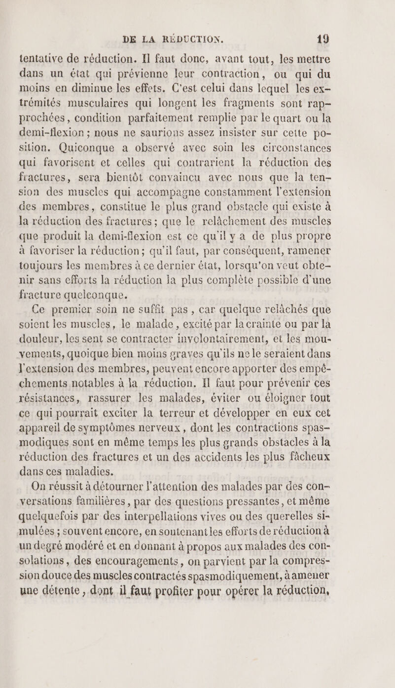 tentative de réduction. Il faut donc, avant tout, les mettre dans un état qui prévienne leur contraction, ou qui du moins en diminue les effets. C'est celui dans lequel les ex- trémités musculaires qui longent les fragments sont rap- prochées, condition parfaitement remplie par le quart ou la demi-flexion ; nous ne saurions assez insister sur cette po- sition. Quiconque a observé avec soin les circonstances qui favorisent et celles qui contrarient la réduction des fractures, sera bientôt convaincu avec nous que la ten- sion des muscles qui accompagne constamment l'extension des membres, constitue le plus grand obstacle qui existe à la réduction des fractures ; que le relâchement des muscles que produit la demi-flexion est ce quil ya de plus propre à favoriser la réduction; qu’il faut, par conséquent, ramener toujours les membres à ce dernier état, lorsqu'on veut cbte- nir sans efforts la réduction la plus complète possibie d'une fracture quelconque. Ce premier soin ne suffit pas, car quelque relàchés que soient les muscles, le malade, excité par la crainte ou par la douleur, les sent se contracter involontairement, et les mou- vements, quoique bien moins graves qu'ils ne le seraient dans l'extension des membres, peuvent encore apporter des empé- chements notables à la réduction. Il faut pour prévenir ces résistances, rassurer les malades, éviter ou éloigner tout ce qui pourrait exciter la terreur et développer en eux cet appareil de symptômes nerveux, dont les contractions spas- modiques sont en même temps les plus grands obstacles à la réduction des fractures et un des accidents les plus fâcheux dans ces maladies. On réussit à détourner l'attention des malades par des con- versauons familières, par des questions pressantes, et même quelquefois par des interpellations vives ou des querelles si- mulées ; souvent encore, en soutenantles efforts de réduction à un degré modéré et en donnant à propos aux malades des con- solations, des encouragements, on parvient par la compres- sion douce des muscles contractés spasmodiquement, àamener uue détente , dont il faut profiter pour opérer la réduction,