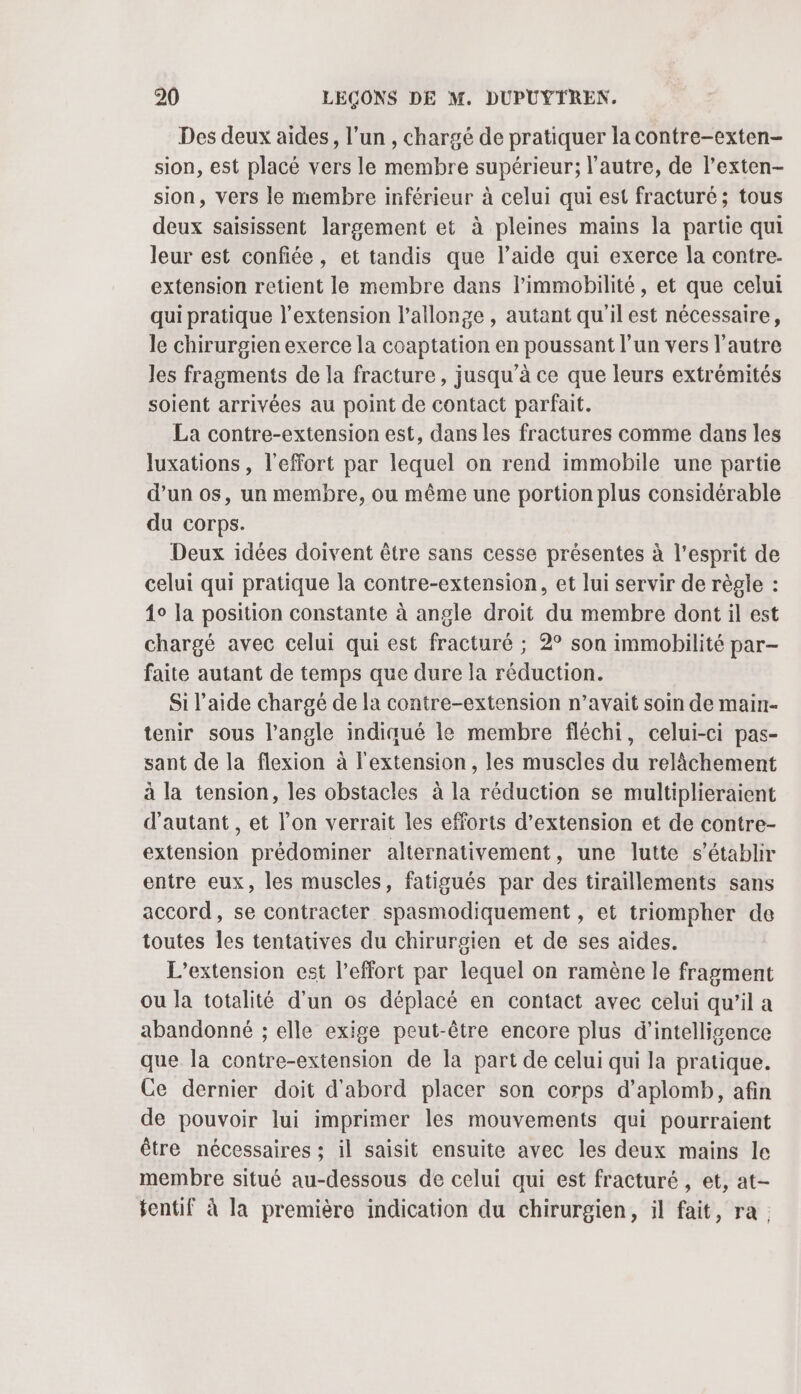 Des deux aides, l’un , chargé de pratiquer la contre-exten- sion, est placé vers le membre supérieur; l’autre, de l’exten- sion, vers le membre inférieur à celui qui est fracturé; tous deux saisissent largement et à pleines mains la partie qui leur est confiée, et tandis que l’aide qui exerce la contre- extension retient le membre dans l’immobilité, et que celui qui pratique l'extension l’allonge , autant qu'il est nécessaire, le chirurgien exerce la coaptation en poussant l’un vers l'autre les fragments de la fracture, jusqu’à ce que leurs extrémités soient arrivées au point de contact parfait. La contre-extension est, dans les fractures comme dans les luxations , l'effort par lequel on rend immobile une partie d’un os, un membre, ou même une portion plus considérable du corps. Deux idées doivent être sans cesse présentes à l'esprit de celui qui pratique la contre-extension, et lui servir de règle : 1° la position constante à angle droit du membre dont il est chargé avec celui qui est fracturé ; 2° son immobilité par- faite autant de temps que dure la réduction. Si l’aide chargé de la contre-extension n’avait soin de main- tenir sous l'angle indiqué le membre fléchi, celui-ci pas- sant de la flexion à l'extension, les muscles du relâchement à la tension, les obstacles à la réduction se multiplieraient d'autant, et l’on verrait les efforts d'extension et de contre- extension prédominer alternativement, une lutte s'établir entre eux, les muscles, fatigués par des tiraillements sans accord, se contracter spasmodiquement , et triompher de toutes les tentatives du chirurgien et de ses aides. L'extension est l'effort par lequel on ramène le fragment ou la totalité d’un os déplacé en contact avec celui qu’il a abandonné ; elle exige peut-être encore plus d'intelligence que la contre-extension de la part de celui qui la pratique. Ce dernier doit d'abord placer son corps d’aplomb, afin de pouvoir lui imprimer les mouvements qui pourraient être nécessaires ; il saisit ensuite avec les deux mains le membre situé au-dessous de celui qui est fracturé , et, at- tentif à la première indication du chirurgien, il fait, ra.
