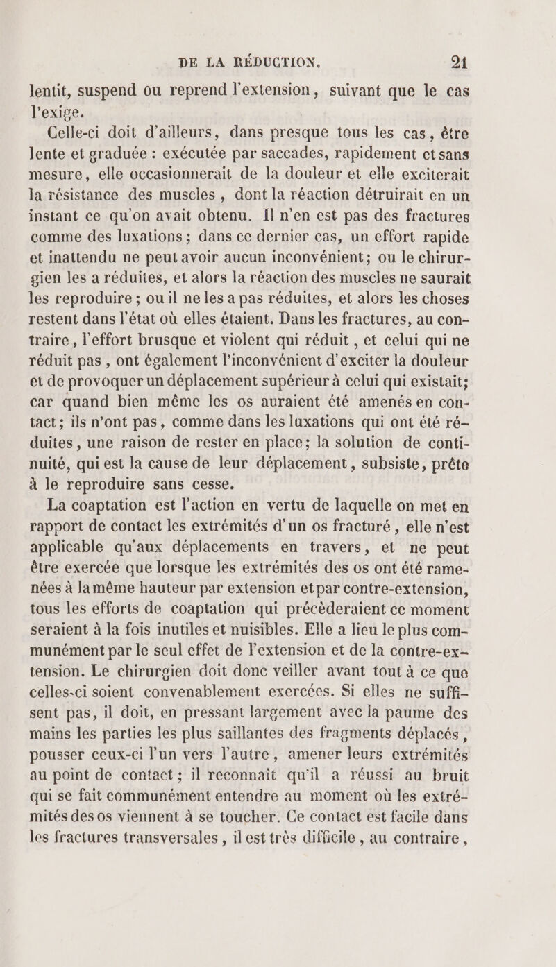 lentit, suspend ou reprend l'extension, suivant que le cas l'exige. Celle-ci doit d’ailleurs, dans presque tous les cas, être lente et graduée : exécutée par saccades, rapidement et sans mesure, elle occasionnerait de la douleur et elle exciterait la résistance des muscles, dont la réaction détruirait en un instant ce qu'on ayait obtenu. ÎIl n’en est pas des fractures comme des luxations ; dans ce dernier cas, un effort rapide et inattendu ne peut avoir aucun inconvénient; ou le chirur- gien les a réduites, et alors la réaction des muscles ne saurait les reproduire ; ou il ne les a pas réduites, et alors les choses restent dans l'état où elles étaient. Dans les fractures, au con- traire , l'effort brusque et violent qui réduit , et celui qui ne réduit pas , ont également l'inconvénient d'exciter la douleur et de provoquer un déplacement supérieur à celui qui existait; car quand bien même les os auraient été amenés en con- tact ; ils n’ont pas, comme dans les luxations qui ont été ré- duites , une raison de rester en place; la solution de conti- nuité, qui est la cause de leur déplacement, subsiste, prête à le reproduire sans cesse. La coaptation est l'action en vertu de laquelle on met en rapport de contact les extrémités d’un os fracturé , elle n'est applicable qu'aux déplacements en travers, et ne peut être exercée que lorsque Îles extrémités des os ont été rame- nées à la même hauteur par extension etpar contre-extension, tous les efforts de coaptation qui précèderaient ce moment seraient à la fois inutiles et nuisibles. Elle a lieu le plus com- munément par le seul effet de l’extension et de la contre-ex- tension. Le chirurgien doit donc veiller avant tout à ce que celles-ci soient convenablement exercées. Si elles ne suffi- sent pas, il doit, en pressant largement avec la paume des mains les parties les plus saïllantes des fragments déplacés, pousser ceux-ci l’un vers l’autre, amener leurs extrémités au point de contact ; il reconnaît qu'il a réussi au bruit qui se fait communément entendre au moment où les extré- mités des os viennent à se toucher. Ce contact est facile dans les fractures transversales , il est très difficile , au contraire ,