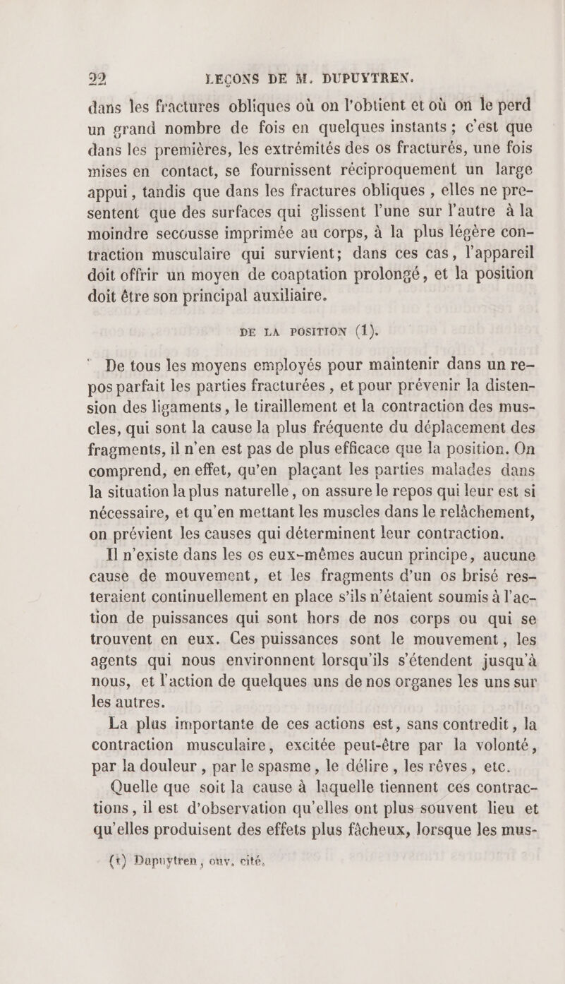 dans les fractures obliques où on l'obtient et où on le perd un grand nombre de fois en quelques instants ; c'est que dans les premières, les extrémités des os fracturés, une fois mises en contact, se fournissent réciproquement un large appui , tandis que dans les fractures obliques , elles ne pre- sentent que des surfaces qui glissent l’une sur l'autre à la moindre secousse imprimée au corps, à la plus légère con- traction musculaire qui survient; dans ces cas, l'appareil doit offrir un moyen de coaptation prolongé, et la position doit être son principal auxiliaire. DE LA POSITION (1). De tous les moyens employés pour maintenir dans un re- pos parfait les parties fracturées , et pour prévenir la disten- sion des ligaments, le tiraillement et la contraction des mus- cles, qui sont la cause la plus fréquente du déplacement des fragments, il n’en est pas de plus efficace que la position. On comprend, en effet, qu’en plaçant les parties malades dans la situation la plus naturelle, on assure le repos qui leur est si nécessaire, et qu’en mettant les muscles dans le relâchement, on prévient les causes qui déterminent leur contraction. Il n'existe dans les os eux-mêmes aucun principe, aucune cause de mouvement, et les fragments d’un os brisé res- teraient continuellement en place s’ils n'étaient soumis à l’ac- tion de puissances qui sont hors de nos corps ou qui se trouvent en eux. Ces puissances sont le mouvement, les agents qui nous environnent lorsqu'ils s'étendent jusqu’à nous, et l'action de quelques uns de nos organes les uns sur les autres. La plus importante de ces actions est, sans contredit, la contraction musculaire, excitée peut-être par la volonté, par la douleur , par le spasme, le délire , les rêves, etc. Quelle que soit la cause à laquelle tiennent ces contrac- tions , il est d'observation qu'elles ont plus souvent lieu et qu’elles produisent des effets plus fâcheux, lorsque les mus-