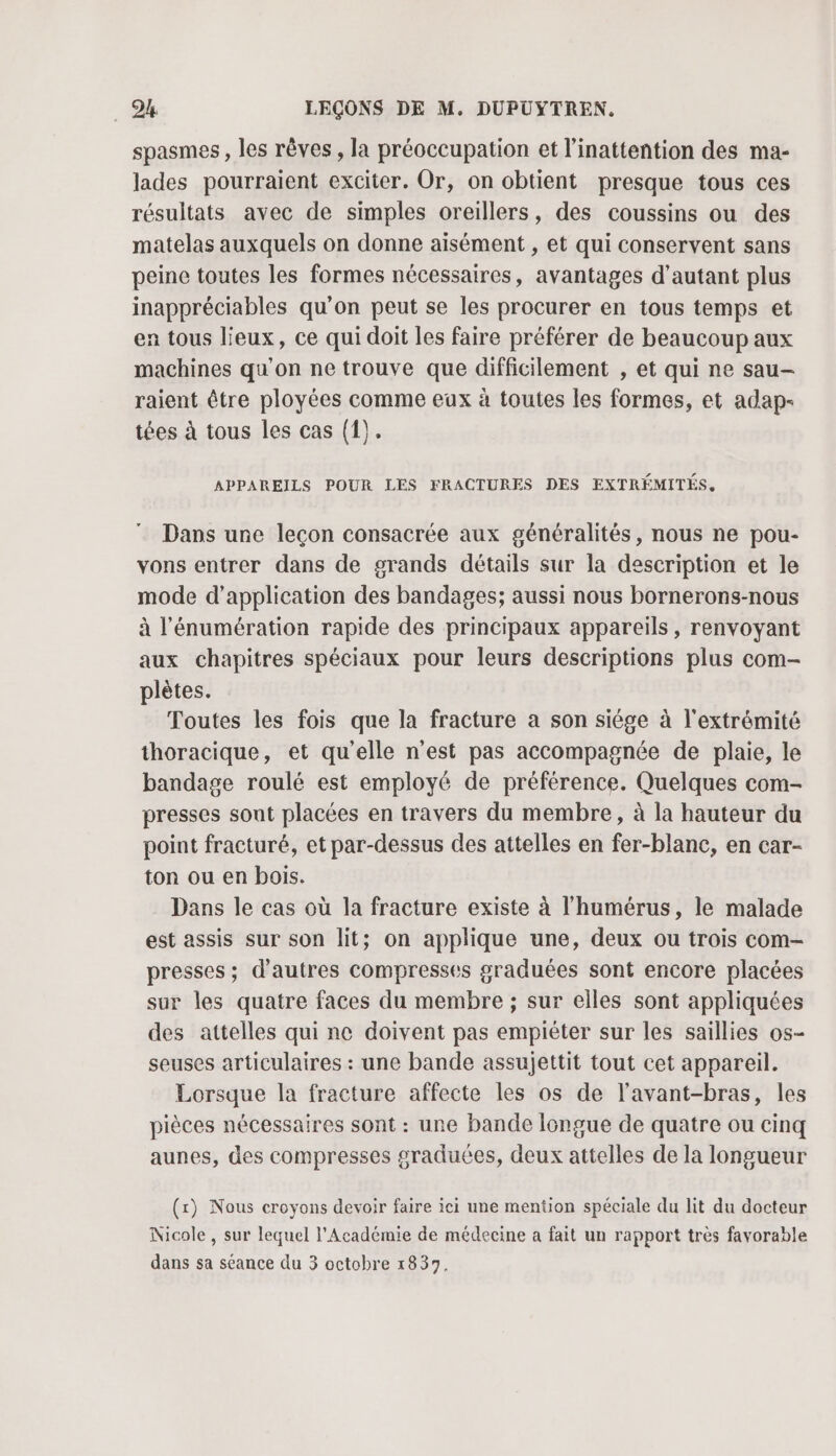spasmes , les rêves , la préoccupation et l’inattention des ma- lades pourraient exciter. Or, on obtient presque tous ces résultats avec de simples oreillers, des coussins ou des matelas auxquels on donne aisément , et qui conservent sans peine toutes les formes nécessaires, avantages d'autant plus inappréciables qu'on peut se les procurer en tous temps et en tous lieux, ce qui doit les faire préférer de beaucoup aux machines qu'on ne trouve que difficilement , et qui ne sau- raient être ployées comme eux à toutes les formes, et adap- tées à tous les cas (1). APPAREILS POUR LES FRACTURES DES EXTRÉMITÉS, Dans une leçon consacrée aux généralités, nous ne pou- vons entrer dans de grands détails sur la description et le mode d'application des bandages; aussi nous bornerons-nous à l’'énumération rapide des principaux appareils, renvoyant aux chapitres spéciaux pour leurs descriptions plus com- plètes. Toutes les fois que la fracture a son siége à l'extrémité thoracique, et qu'elle n’est pas accompagnée de plaie, le bandage roulé est employé de préférence. Quelques com- presses sont placées en travers du membre, à la hauteur du point fracturé, et par-dessus des attelles en fer-blanc, en car- ton ou en bois. Dans le cas où la fracture existe à l’humérus, le malade est assis sur son lit; on applique une, deux ou trois com- presses; d’autres compresses graduées sont encore placées sur les quatre faces du membre ; sur elles sont appliquées des attelles qui ne doivent pas empièter sur les saillies os- seuses articulaires : une bande assujettit tout cet appareil. Lorsque la fracture affecte les os de l’avant-bras, les pièces nécessaires sont : une bande longue de quatre ou cinq aunes, des compresses graduées, deux attelles de la longueur (x) Nous croyons devoir faire ici une mention spéciale du lit du docteur Nicole , sur lequel l’Académie de médecine a fait un rapport très favorable dans sa séance du 3 octobre 1839.