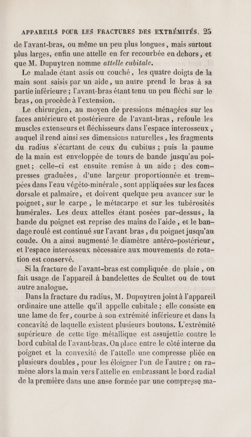 de l'avant-bras, ou même un peu plus longues , mais surtout plus larges, enfin une attelle en fer recourbée en dehors, et que M. Dupuytren nomme attelle cubitale. Le malade étant assis ou couché, les quatre doigts de la main sont saisis par un aide, un autre prend le bras à sa partie inférieure ; l’avant-bras étant tenu un peu fléchi sur le bras, on procède à l'extension. Le chirurgien, au moyen de pressions ménagées sur les faces antérieure et postérieure de l’avant-bras , refoule les muscles extenseurs et fléchisseurs dans l'espace interosseux , auquel ilrend ainsi ses dimensions naturelles , les fragments du radius s’écartant de ceux du cubitus ; puis la paume de la main est enveloppée de tours de bande jusqu’au poi- gnet; celle-ci est ensuite remise à un aide ; des com- presses graduées, d’une largeur proportionnée et trem- pées dans l’eau végéto-minérale, sont appliquées sur les faces dorsale et palmaire, et doivent quelque peu avancer sur le poignet, sur le carpe , le métacarpe et sur les tubérosités humérales. Les deux attelles étant posées par-dessus, la bande du poignet est reprise des mains de l’aide , et le ban- dage roulé est continué sur l'avant bras , du poignet jusqu’au coude. On a ainsi augmenté le diamètre antéro-postérieur , et l’espace interosseux nécessaire aux mouvements de rota- tion est conservé. Si la fracture de l'avant-bras est compliquée de plaie , on fait usage de l'appareil à bandelettes de Scultet ou de tout autre analogue. Dans la fracture du radius, M. Dupuytren joint à l'appareil ordinaire une attelle qu'il appelle cubitale ; elle consiste en une lame de fer, courbe à son extrémité inférieure et dans la concavité de laquelle existent plusieurs boutons. L’extrémité supérieure de cette tige métallique est assujettie contre le bord cubital de l’avant-bras. On place entre le côté interne du poignet et la convexité de l’attelle une compresse pliée en plusieurs doubles , pour les éloigner l’un de l'autre ; on ra- mène alors la main vers l’attelle en embrassant le bord radial de la première dans une anse formée par une compresse ma-