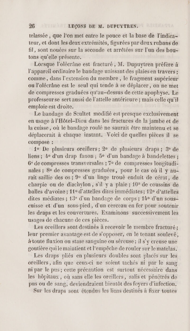 telassée ; que l’on met entre le pouce et la base de l'indica- teur, et dont les deux extrémités, figurées par deux rubans de fil, sont nouées sur la seconde et arrêtées sur l’un des bou- tons qu’elle présente. Lorsque l’olécrâne est fracturé , M. Dupuytren préfère à l'appareil ordinaire le bandage unissant des plaies en travers ; comme , dans l'extension du membre, le fragment supérieur ou l’olécrâne est le seul qui tende à se déplacer, on ne met de compresses graduées qu’au-dessus de cette apophyse. Le professeurse sert aussi de l'attelle antérieure ; mais celle qu’il emploie est droite. Le bandage de Scultet modifié est presque exclusivement en usage à l’'Hôtel-Dieu dans les fractures de la jambe et de la cuisse, où le bandage roulé ne saurait être maintenu et se déplacerait à chaque instant. Voici de quelles pièces il se compose : 4o De plusieurs oreillers; 2° de plusieurs draps ; 3 de liens ; 4° d’un drap fanon, 5° d’un bandage à bandelettes : 6° de compresses transversales ; T° de compresses longitudi- nales ; 8° de compresses graduées, pour le cas où il y au- rait saillie des os ; 9° d’un linge troué enduit de cérat, de charpie ou de diachylon, s'il y a plaie ; 40° de coussins de balles d’avoine ; 110 d’attelles dites immédiates; 420 d'attelles dites médiates ; 13° d’un bandage de corps ; 44° d’un sous- cuisse et d'un sous-pied, d'un cerceau en fer pour soutenir les draps et les couvertures. Examinons successivement les usages de chacune de ces pièces. Les oreillers sont destinés à recevoir le membre fracturé ; leur premier avantage est de s’opposer, en le tenant soulevé, &amp; toute fluxion ou stase sanguine ou séreuse ; il s’y creuse une soutière quile maintient et l'empêche de rouler sur le matelas. Les draps pliés en plusieurs doubles sont placés sur les oreillers , afin que ceux-ci ne soient tachés ni par le sang ni par Île pus; cette précaution est surtout nécessaire dans les hôpitaux , où sans elle les oreillers, salis et pénétrés de pus ou de sang, deviendraient bientôt des foyers d'infection. Sur les draps sont étendus les liens destinés à fixer toutes
