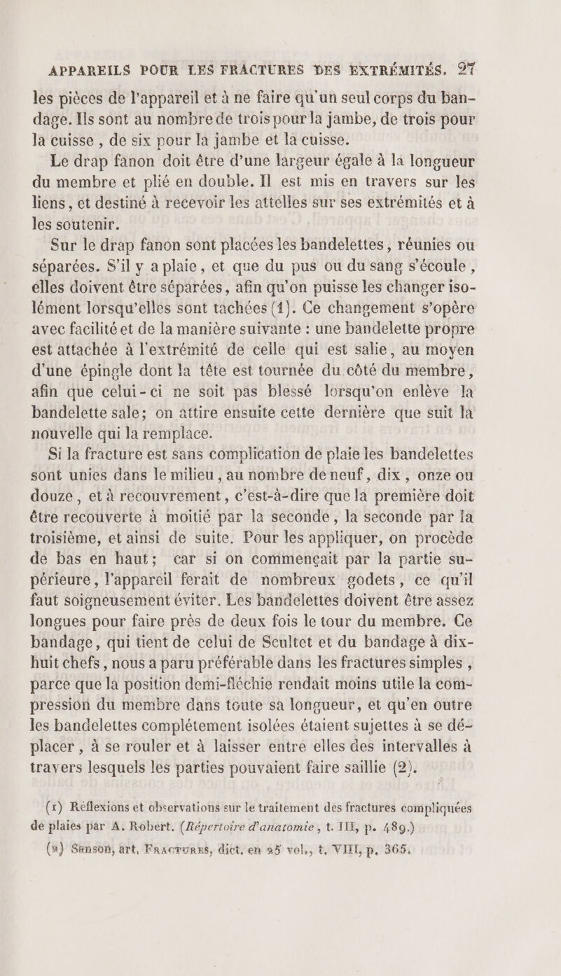 bof les pièces de l'appareil et à ne faire qu'un seul corps du ban- dage. Ils sont au nombre de trois pour la jambe, de trois pour la cuisse , de six pour la jambe et la cuisse. Le drap fanon doit être d’une largeur égale à la longueur du membre et plié en double. Il est mis en travers sur les liens , et destiné à recevoir les attelles sur ses extrémités et à les soutenir. Sur le drap fanon sont placées les bandelettes, réunies ou séparées. S'il y a plaie, et que du pus ou du sang s'écoule, elles doivent être séparées, afin qu’on puisse les changer iso- lément lorsqu'elles sont tachées (1). Ce changement s’opère avec facilité et de la manière suivante : une bandelette propre est attachée à l'extrémité de celle qui est salie, au moyen d’une épingle dont la tête est tournée du côté du membre, afin que celui-ci ne soit pas blessé lorsqu'on enlève la bandelette sale; on attire ensuite cette dernière que suit la nouvelle qui la remplace. Si la fracture est sans complication de plaie les bandelettes sont unies dans le milieu , au nombre de neuf, dix, onze ou douze, et à recouvrement, c’est-à-dire que la première doit être recouverte à moitié par la seconde, la seconde par la troisième, et ainsi de suite. Pour les appliquer, on procède de bas en haut; car si on commençait par la partie su- périeure , l'appareil ferait de nombreux godets, ce qu’il faut soigneusement éviter. Les bandelettes doivent être assez longues pour faire près de deux fois le tour du membre. Ce bandage, qui tient de celui de Scultet et du bandage à dix- huit chefs, nous a paru préférable dans les fractures simples , parce que la position demi-fléchie rendait moins utile la com- pression du membre dans toute sa longueur, et qu’en outre les bandelettes complétement isolées étaient sujettes à se dé- placer , à se rouler et à laisser entre elles des intervalles à travers lesquels les parties pouvaient faire saillie (2). (x) Réflexions et observations eur le traitement des fractures compliquées de plaies par A. Robert. (Répertoire d'anatomie , t. ILE, p. 489.) (a) Sanson, art, Fracrunns, dict, en 95 vol., t, VIIL p, 365,