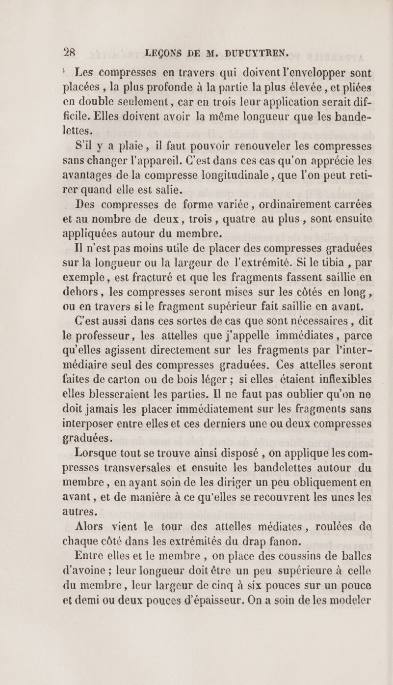* Les compresses en travers qui doivent l’envelopper sont placées , la plus profonde à la partie la plus élevée , et pliées en double seulement, car en trois leur application serait dif- ficile. Elles doivent avoir la même longueur que les bande- lettes. S'il y a plaie, il faut pouvoir renouveler les compresses sans changer l'appareil. C’est dans ces cas qu’on apprécie les avantages de la compresse longitudinale , que l'on peut reti- rer quand elle est salie. Des compresses de forme variée, ordinairement carrées et au nombre de deux, trois, quatre au plus , sont ensuite appliquées autour du membre. Il n’est pas moins utile de placer des compresses graduées sur la longueur ou la largeur de l'extrémité. Si le tibia , par exemple, est fracturé et que les fragments fassent saillie en dehors, les compresses seront mises sur les côtés en long, ou en travers si le fragment supérieur fait saillie en avant. C’est aussi dans ces sortes de cas que sont nécessaires , dit le professeur, les attelles que j'appelle immédiates, parce qu’elles agissent directement sur les fragments par l’inter- médiaire seul des compresses graduées. Ces attelles seront faites de carton ou de bois léger ; sielles étaient inflexibles elles blesseraient les parties. Il ne faut pas oublier qu’on ne doit jamais les placer immédiatement sur les fragments sans interposer entre elles et ces derniers une ou deux compresses graduées. Lorsque tout se trouve ainsi disposé , on applique les com- presses transversales et ensuite les bandelettes autour du membre, en ayant soin de les diriger un peu obliquement en avant, et de manière à ce qu'elles se recouvrent les unes les autres. Alors vient le tour des attelles médiates, roulées de chaque côté dans les extrémités du drap fanon. Entre elles et le membre , on place des coussins de balles d'avoine ; leur longueur doit être un peu supérieure à celle du membre, leur largeur de cinq à six pouces sur un pouce et demi ou deux pouces d'épaisseur. On a soin de les modeler