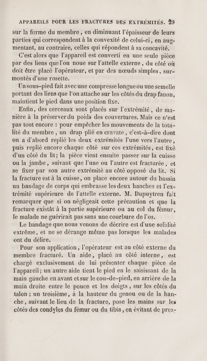 sur la forme du membre, en diminuant l'épaisseur de leurs parties qui correspondent à la convexité de celui-ci, en aug- mentant, au contraire, celles qui répondent à sa concavité. C’est alors que l'appareil est converti en une seule pièce par des liens quel’on noue sur l’attelle externe , du côté où doit être placé l'opérateur, et par des nœuds simples, sur- montés d'une rosette. Un sous-pied fait avec une compresse longue ou une semelle portant des liens que l’on attache sur les côtés du drap fanon, maintient le pied dans une position fixe. Enfin, des cerceaux sont placés sur l'extrémité, de ma- nière à la préserver du poids des couvertures. Mais ce n’est pas tout encore : pour empêcher les mouvements de la tota- lité du membre , un drap plié en cravate, c’est-à-dire dont on a d'abord replié les deux extrémités l’une vers l’autre, puis replié encore chaque côté sur ces extrémités, est fixé d'un côté du lit; la pièce vient ensuite passer sur la cuisse ou la jambe, suivant que l’une ou l’autre est fracturée, et se fixer par son autre extrémité au côté opposé du lit, Si la fracture est à la cuisse, on place encore autour du bassin un bandage de corps qui embrasse les deux hanches et l’ex- trémité supérieure de l’attelle externe. M. Dupuytren fait remarquer que si on négligeait cette précaution et que la fracture existât à la partie supérieure ou au col du fémur, le malade ne guérirait pas sans une courbure de los. Le bandage que nous venons de décrire est d’une solidité extrême, et ne se dérange même pas lorsque les malades ont du délire. Pour son application, l'opérateur est au côté externe du membre fracturé. Un aide, placé au côté interne, est chargé exclusivement de lui présenter chaque pièce de l'appareil; un autre aide tient le pied en le saisissant de la main gauche en avant etsur le cou-de-pied, en arrière de la main droite entre le pouce et les doigts , sur les côtés du talon ; un troisième, à la hauteur du genou ou de la han- che , suivant le lieu de la fracture, pose les mains sur les côtés des condyles du fémur ou du tibia, en évitant de pres-