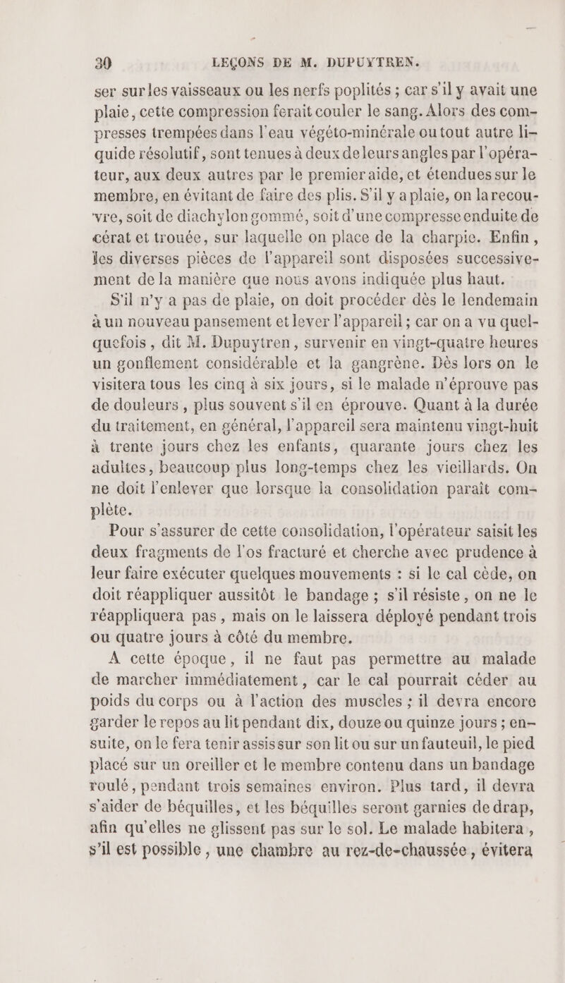 ser sur les vaisseaux ou les nerfs poplités ; car s'il y avait une plaie, cetie compression ferait couler le sang. Alors des com- presses trempées dans l'eau végéto-minérale ou tout autre li- quide résolutif, sont tenues à deux deleurs angles par l'opéra- teur, aux deux autres par le premier aide, et étendues sur le membre, en évitant de faire des plis. S'il y a plaie, on larecou- vre, soit de diachylongommé, soit d’une compresse enduite de cérat et trouée, sur laquelle on place de la charpie. Enfin, les diverses pièces de l'appareil sont disposées successive- ment de la manière que nous avons indiquée plus haut. S'il n’y à pas de plaie, on doit procéder dès le lendemain à un nouveau pansement et lever l'appareil; car on a vu quel- quefois , dit M. Dupuytren, survenir en vingt-quatre heures un gonflement considérable et la gangrène. Dès lors on le visitera tous les cinq à six jours, si le malade n’éprouve pas de douleurs , plus souvent s'il en éprouve. Quant à la durée du traitement, en général, l'appareil sera maintenu vingt-huit à trente jours chez les enfants, quarante jours chez les adultes, beaucoup plus long-temps chez les vieillards, On ne doit l'enlever que lorsque la consolidation paraît com- plète. Pour s'assurer de cette consolidation, l'opérateur saisit les deux fragments de l'os fracturé et cherche avec prudence à leur faire exécuter quelques mouvements : si le cal cède, on doit réappliquer aussitôt le bandage ; s’il résiste, on ne le réappliquera pas, mais on le laissera déployé pendant trois ou quatre Jours à côté du membre. À cette époque, il ne faut pas permettre au malade de marcher immédiatement, car le cal pourrait céder au poids du corps ou à l’action des muscles ; il devra encore garder le repos au lit pendant dix, douze ou quinze jours ; en- suite, on le fera tenir assissur son lit ou sur un fauteuil, le pied placé sur un oreiller et le membre contenu dans un bandage roulé, pendant trois semaines environ. Plus tard, il devra s'aider de béquilles, et les béquilles seront garnies de drap, afin qu'elles ne glissent pas sur le sol. Le malade habitera , s’il est possible , une chambre au rez-de-chaussée, évitera