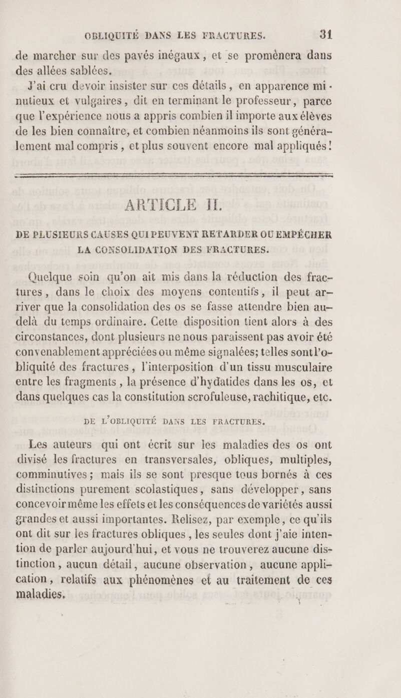 de marcher sur des pavés inégaux, et se proménera dans des allées sablées. J'ai cru devoir insister sur ces détails, en apparence mi - nutieux et vulgaires, dit en terminant le professeur, parce que l'expérience nous à appris combien il importe aux élèves de les bien connaître, et combien néanmoins ils sont généra- lement mal compris , et plus souvent encore mal appliqués! ARTICLE IL DE PLUSIEURS CAUSES QUI PEUVENT RETARDER OÙ EMPÉCHER LA CONSOLIDATION DES FRACTURES. Quelque soin qu’on ait mis dans la réduction des frac- tures, dans le choix des moyens contentifs, il peut ar- river que la consolidation des os se fasse attendre bien au- delà du temps ordinaire. Cette disposition tient alors à des circonstances, dont plusieurs ne nous paraissent pas avoir été convenablement appréciées ou même signalées; telles sontl’o- bliquité des fractures , l'interposition d’un tissu musculaire entre les fragments , la présence d'hydatides dans les os, et dans quelques cas la constitution scrofuleuse, rachitique, etc. DE L'OBLIQUITÉ DANS LES FRACTURES,. Les auteurs qui ont écrit sur les maladies des os ont divisé les fractures en transversales, obliques, multiples, comminutives ; mais ils se sont presque tous bornés à ces distinctions purement scolastiques, sans développer, sans concevoir même les effets et les conséquences de variétés aussi grandes et aussi importantes. Relisez, par exemple, ce qu'ils ont dit sur les fractures obliques , les seules dont j'aie inten- tion de parler aujourd'hui, et vous ne trouverez aucune dis- tinction , aucun détail, aucune observation, aucune appli- cation, relatifs aux phénomènes ef au traitement de ces maladies. nr »
