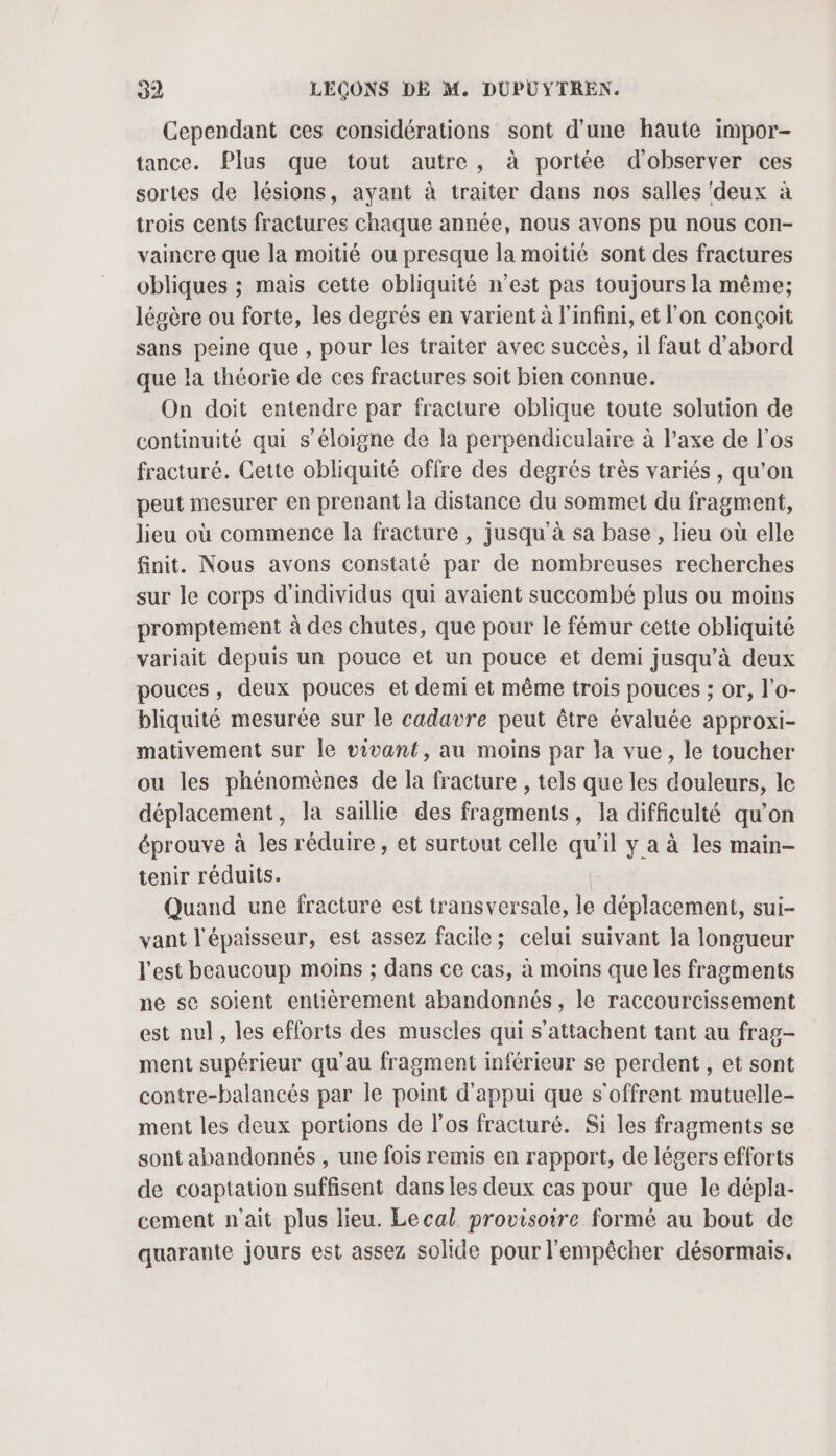 Cependant ces considérations sont d’une haute impor- tance. Plus que tout autre, à portée d'observer ces sortes de lésions, ayant à traiter dans nos salles ‘deux à trois cents fractures chaque année, nous avons pu nous con- vaincre que la moitié ou presque la moitié sont des fractures obliques ; mais cette obliquité n’est pas toujours la même; légère ou forte, les degrés en varient à l'infini, et l'on conçoit sans peine que , pour les traiter avec succès, il faut d’abord que la théorie de ces fractures soit bien connue. On doit entendre par fracture oblique toute solution de continuité qui s'éloigne de la perpendiculaire à l’axe de l'os fracturé. Cette obliquité offre des degrés très variés, qu’on peut mesurer en prenant la distance du sommet du fragment, lieu où commence la fracture , jusqu'à sa base , lieu où elle finit. Nous avons constaté par de nombreuses recherches sur le corps d'individus qui avaient succombé plus ou moins promptement à des chutes, que pour le fémur cette obliquité variait depuis un pouce et un pouce et demi jusqu’à deux pouces, deux pouces et demi et même trois pouces ; or, l’o- bliquité mesurée sur le cadavre peut être évaluée approxi- mativement sur le vivant, au moins par la vue, le toucher ou les phénomènes de la fracture , tels que les douleurs, le déplacement la saillie des fragments, la difficulté qu’on éprouve à les réduire, et surtout celle ii il y a à les main- tenir réduits. Quand une fracture est transversale, le déplacement, sui- vant l'épaisseur, est assez facile; celui suivant la longueur l'est beaucoup moins ; dans ce cas, à moins que les fragments ne se soient entièrement abandonnés, le raccourcissement est nul, les efforts des muscles qui s’attachent tant au frag- ment supérieur qu'au fragment inférieur se perdent , et sont contre-balancés par le point d'appui que s'offrent mutuelle- ment les deux portions de l'os fracturé. Si les fragments se sont abandonnés , une fois remis en rapport, de légers efforts de coaptation suffisent dans les deux cas pour que le dépla- cement n'ait plus lieu. Lecal provisoire formé au bout de quarante jours est assez solide pour l'empêcher désormais.