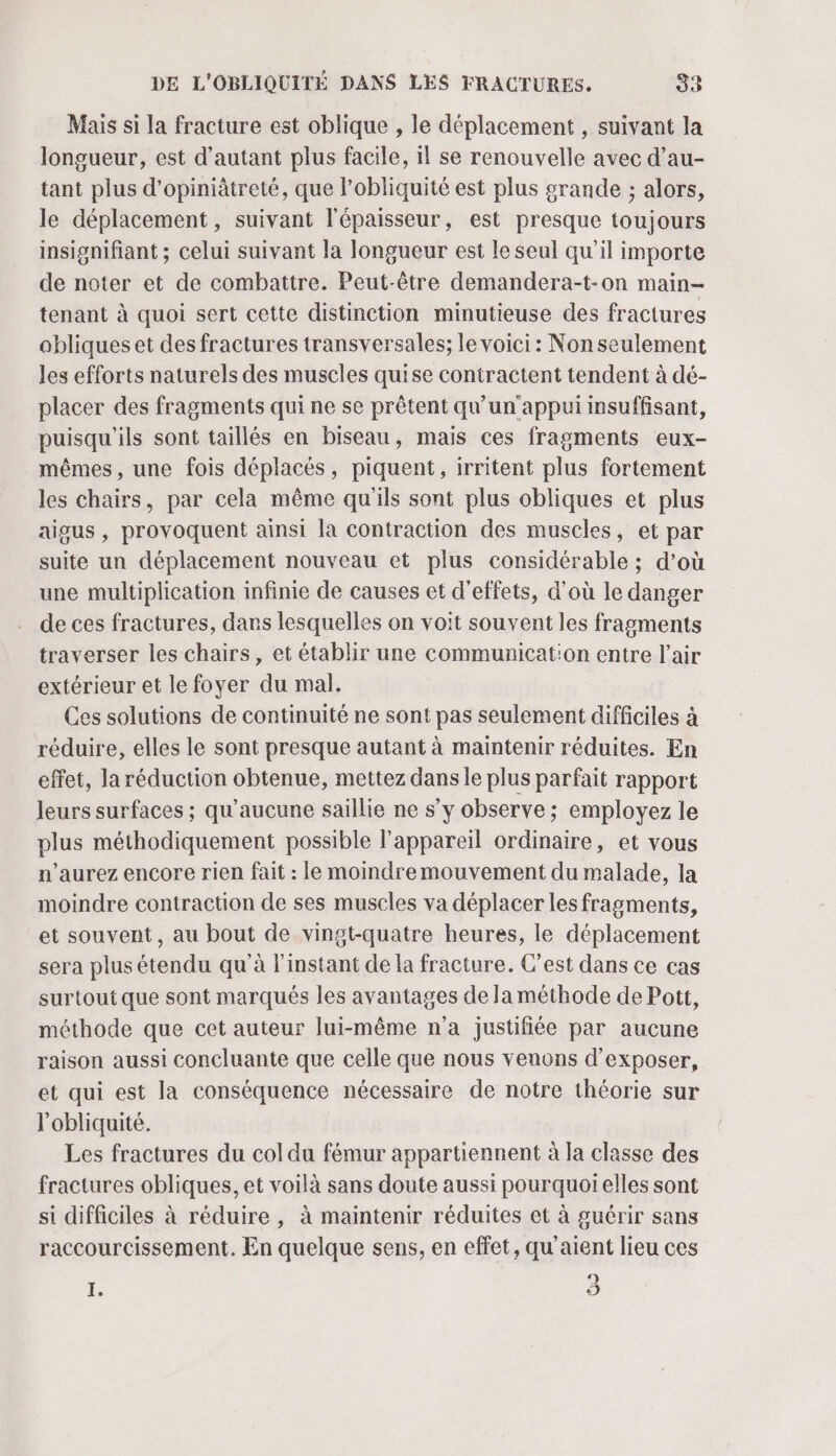 Mais si la fracture est oblique , le déplacement , suivant la longueur, est d'autant plus facile, il se renouvelle avec d’au- tant plus d’opiniâtreté, que l’obliquité est plus grande ; alors, le déplacement, suivant l'épaisseur, est presque toujours insignifiant ; celui suivant la longueur est le seul qu’il importe de noter et de combattre. Peut-être demandera-t-on main- tenant à quoi sert cette distinction minutieuse des fractures obliques et des fractures transversales; le voici : Non seulement les efforts naturels des muscles quise contractent tendent à dé- placer des fragments qui ne se prêtent qu'un'appui insuffisant, puisqu'ils sont taillés en biseau, mais ces fragments eux- mêmes, une fois déplacés, piquent, irritent plus fortement les chairs, par cela même qu'ils sont plus obliques et plus aigus , provoquent ainsi la contraction des muscles, et par suite un déplacement nouveau et plus considérable ; d’où une multiplication infinie de causes et d'effets, d’où le danger de ces fractures, dans lesquelles on voit souvent les fragments traverser les chairs, et établir une communicat'on entre l'air extérieur et le foyer du mal. Ces solutions de continuité ne sont pas seulement difficiles à réduire, elles le sont presque autant à maintenir réduites. En effet, la réduction obtenue, mettez dans le plus parfait rapport leurs surfaces ; qu'aucune saillie ne s’y observe ; employez le plus méthodiquement possible l'appareil ordinaire, et vous n'aurez encore rien fait : le moindremouvement du malade, la moindre contraction de ses muscles va déplacer les fragments, et souvent, au bout de vingt-quatre heures, le déplacement sera plus étendu qu'à l'instant de la fracture. C’est dans ce cas surtout que sont marqués les avantages de la méthode de Pott, méthode que cet auteur lui-même n'a justifiée par aucune raison aussi concluante que celle que nous venons d'exposer, et qui est la conséquence nécessaire de notre théorie sur l'obliquité. Les fractures du col du fémur appartiennent à la classe des fractures obliques, et voilà sans doute aussi pourquoi elles sont si difficiles à réduire , à maintenir réduites et à guérir sans raccourcissement. En quelque sens, en effet, qu'aient lieu ces À 3