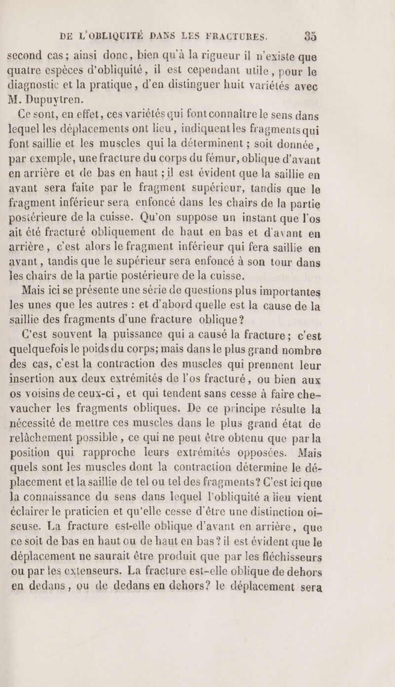 second cas; ainsi donc, bien qu'à la rigueur il n'existe que quatre espèces d’obliquité, il est cependant utile, pour le diagnostic et la pratique, d'en distinguer huit variétés avec M. Dupuytren. Ce sont, en effet, ces variétés qui fontconnaître le sens dans lequel les déplacements ont licu, indiquentles fragments qui font saillie et les muscles qui la déterminent ; soit donnée, par exemple, ure fracture du corps du fémur, oblique d'avant en arrière et de bas en haut ;il est évident que la saillie en avant sera faite par le fragment supérieur, tandis que le fragment inférieur sera enfoncé dans les chairs de la partie posiérieure de la cuisse. Qu’on suppose un instant que l'os ait été fracturé obliquement de haut en bas et d'avant en arrière, c’est alors le fragment inférieur qui fera saillie en ayant, tandis que le supérieur sera enfoncé à son tour dans les chairs de la partie postérieure de la cuisse. Mais ici se présente une série de questions plus importantes les unes que les autres : et d'abord quelle est la cause de la saillie des fragments d’une fracture oblique ? C'est souvent la puissance qui a causé la fracture; c’est quelquefois le poids du corps; mais dans le plus grand nombre des cas, c'est la contraction des museles qui prennent leur insertion aux deux extrémités de l'os fracturé, ou bien aux os voisins de ceux-ci, et qui tendent sans cesse à faire che- vaucher les fragments obliques. De ce principe résulte la nécessité de mettre ces muscles dans le plus grand état de relächement possible , ce qui ne peut être obtenu que par la position qui rapproche leurs extrémités opposées. Mais quels sont les muscles dont la contraction détermine le dé- placement et la saillie de tel ou tel des fragments? C’est ici que la connaissance du sens dans lequel lobliquité a lieu vient éclairer le praticien et qu’elle cesse d'être une distinction oi- seuse. La fracture est-elle oblique d'avant en arrière, que ce soit de bas en haut ou de haut en bas? il est évident que le déplacement ne saurait être produit que par les fléchisseurs ou par les cxtenseurs. La fracture est-elle oblique de dehors en dedans, ou de dedans en dehors? le déplacement sera
