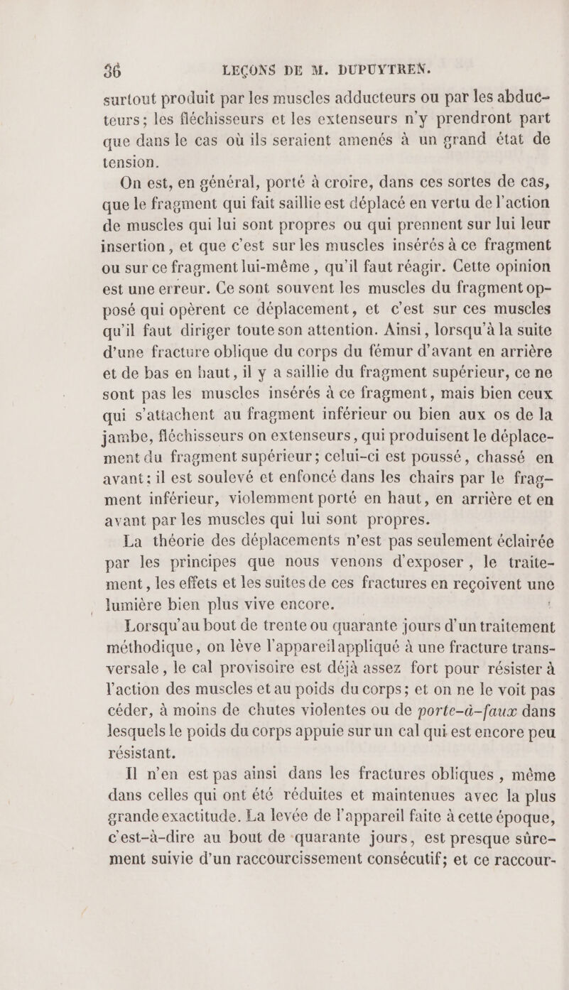 surtout produit par les muscles adducteurs ou par les abduc- teurs ; les fléchisseurs et les extenseurs n'y prendront part que dans le cas où ils seraient amenés à un grand état de tension. On est, en général, porté à croire, dans ces sortes de cas, que le fragment qui fait saillie est déplacé en vertu de l’action de muscles qui lui sont propres ou qui prennent sur lui leur insertion , et que c’est sur les muscles insérés à ce fragment ou sur ce fragment lui-même , qu'il faut réagir. Cette opinion est une erreur. Ce sont souvent les muscles du fragment op- posé qui opèrent ce déplacement, et c’est sur ces muscles qu'il faut diriger toute son attention. Ainsi, lorsqu à la suite d’une fracture oblique du corps du fémur d'avant en arrière et de bas en haut, il y a saillie du fragment supérieur, ce ne sont pas les muscles insérés à ce fragment, mais bien ceux qui s’atiachent au fragment inférieur ou bien aux os de la jambe, fléchisseurs on extenseurs, qui produisent le déplace- ment du fragment supérieur ; celui-ci est poussé, chassé en avant: il est soulevé et enfoncé dans les chairs par le frag- ment inférieur, violemment porté en haut, en arrière et en avant par les muscles qui lui sont propres. La théorie des déplacements n’est pas seulement éclairée par les principes que nous venons d'exposer , le traite- ment , les effets et les suites de ces fractures en reçoivent une lumière bien plus vive encore. Lorsqu’'au bout de trente ou quarante jours d’un traitement méthodique, on lève l’appareïlappliqué à une fracture trans- versale , le cal provisoire est déjà assez fort pour résister à l'action des muscles et au poids du corps; et on ne le voit pas céder, à moins de chutes violentes ou de porte-à-faux dans lesquels le poids du corps appuie sur un cal qui est encore peu résistant. Il n’en est pas ainsi dans les fractures obliques , même dans celles qui ont été réduites et maintenues avec la plus grande exactitude. La levée de l'appareil faite à cette époque, c'est-à-dire au bout de quarante jours, est presque sûre- ment suivie d’un raccourcissement consécutif; et ce raccour-