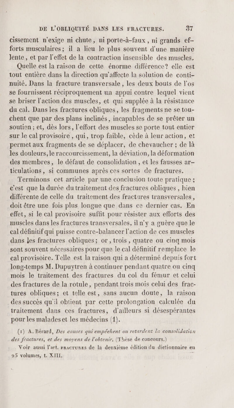 cissement n'exige ni chute, ni porte-à-faux , ni grands ef- forts musculaires ; il a lieu le plus souvent d’une manière lente, et par l'effet de la contraction insensible des muscles, Quelle est la raison de cette énorme différence? elle est tout entière dans la direction qu’affecte la solution de conti- nuité. Dans la fracture transversale , les deux bouts de l'os se fournissent réciproquement un appui contre lequel vient se briser l’action des muscles, et qui supplée à la résistance du cal. Dans les fractures obliques, les fragments ne se tou- chent que par des plans inclinés, incapables de se prêter un soutien ; et, dès lors, l'effort des muscles se porte tout entier sur le cal provisoire , qui, trop faible, cède à leur action, et permet aux fragments de se déplacer, de chevaucher ; de là les douleurs, le raccourcissement, la déviation, la déformation des membres, le défaut de consolidation , et les fausses ar- ticulations, si communes après ces sortes de fractures. Terminons cet article par une conclusion toute pratique ; c'est que la durée du traitement des fractures obliques , bien différente de celle du traitement des fractures transversales, doit être une fois plus longue que dans ce dernier cas. En effet, si le cal provisoire suffit pour résister aux efforts des muscles dans les fractures transversales, iln’y a guère que le cal définitif qui puisse contre-balancer l’action de ces muscles dans Les fractures obliques; or, trois, quatre ou cinq mois sont souvent nécessaires pour que le cal définitif remplace le cal provisoire. Telle est la raison qui a déterminé depuis fort long-temps M. Dupuytren à continuer pendant quatre ou cinq mois le traitement des fractures du col du fémur et celui des fractures de la rotule, pendant trois mois celui des frac- tures obliques; et telle est, sans aucun doute, la raison des succès qu'il obtient par cette prolongation calculée du traitement dans ces fractures, d’ailleurs si désespérantes pour les malades et les médecins {1). (1) A. Bérard, Des causes qui empéehent ou retardent la consolidation des fractures, et des moyens de l'obtenir. (Thèse de concours.) Voir aussi l’art. rRacTURES de la deuxième édition du dictionnaire en 25 volumes, t. XIII. R