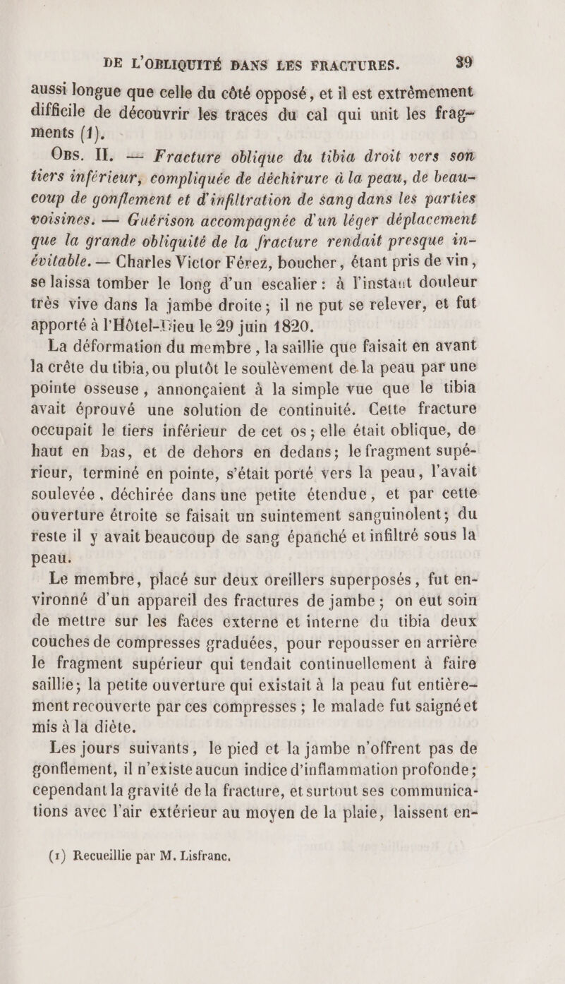 aussi longue que celle du côté opposé , et il est extrêmement difficile de découvrir les traces du cal qui unit les frag- ments {f). O8s. IL. — Fracture oblique du tibia droit vers son tiers inférieur, compliquée de déchirure à la peau, de beau- coup de gonflement et d'infiltration de sang dans les parties voisines, — (uérison accompagnée d'un léger déplacement que la grande obliquité de la fracture rendait presque in- évitable. — Charles Victor Férez, boucher, étant pris de vin, se laissa tomber le long d’un escalier: à linstaut douleur très vive dans la jambe droite; il ne put se relever, et fut apporté à l'Hôtel-Hieu le 29 juin 1820. La déformation du membre , la saillie que faisait en avant Ja crête du tibia, ou plutôt le soulèvement de la peau par une pointe osseuse , annonçaient à la simple vue que Île tibia avait éprouvé une solution de continuité. Cette fracture occupait le tiers inférieur de cet os; elle était oblique, de haut en bas, et de dehors en dedans; le fragment supé- rieur, terminé en pointe, s’était porté vers la peau, l'avait soulevée , déchirée dans une petite étendue, et par cette ouverture étroite se faisait un suintement sanguinolent; du reste il y avait beaucoup de sang épanché et infiltré sous la peau. Le membre, placé sur deux oreillers superposés, fut en- vironné d'un appareil des fractures de jambe; on eut soin de mettre sur les faces externe et interne du tibia deux couches de compresses graduées, pour repousser en arrière le fragment supérieur qui tendait continuellement à faire saille; la petite ouverture qui existait à la peau fut entière- ment recouverte par ces compresses ; le malade fut saigné et mis à la diète. Les jours suivants, le pied et la jambe n'’offrent pas de gonflement, il n'existe aucun indice d’inflammation profonde; cependant la gravité de la fracture, et surtout ses communica- tions avec l'air extérieur au moyen de la plaie, laissent en-