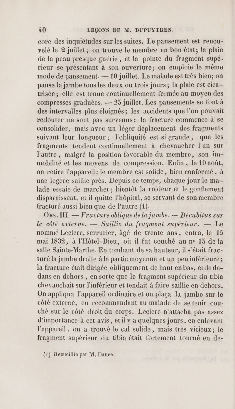 core des inquiétudes sur les suites. Le pansement est renou- velé le 2 juillet, on trouve le membre en bon état; la plaie de la peau presque guérie, et la pointe du fragment supé- rieur se présentant à son ouverture; on emploie le même mode de pansement. — 10 juillet. Le malade est très bien; on panse la jambe tous les deux ou trois jours ; la plaie est cica- trisée; elle est tenue continuellement fermée au moyen des compresses graduées. — 25 juillet. Les pansements se font à des intervalles plus éloignés; les accidents que l’on pouvait redouter ne sont pas survenus; la fracture commence à se consolider, mais avec un léger déplacement des fragments suivant leur longueur; lobliquité est si grande, que les fragments tendent continuellement à chevaucher lun sur l'autre, malgré la position favorable du membre, son im- mobilité et les moyens de compression. Enfin, le 10 août, on retire l'appareil; le membre est solide, bien conformé , à une légère saillie près. Depuis ce temps, chaque jour le ma- lade essaie de marcher; bientôt la roideur et le gonflement disparaissent, et il quitte l'hôpital, se servant de son membre fracturé aussi bien que de l’autre (1). OBs. ILE. — Fracture oblique de la jambe. — Décubitus sur le côté externe. — Saillie du fragment supérieur. — Le nommé Leclerc, serrurier, àgé de trente ans, entra, le 15 mai 1832, à l'Hôtel-Dieu, où il fut couché au n° 15 de la salle Sainte-Marthe. En tombant de sa hauteur, il s'était frac- turé la jambe droite à la partie moyenne et un peu inférieure; la fracture était dirigée obliquement de haut en bas, et de de- dans en dehors , en sorte que le fragment supérieur du tibia chevauchait sur l’inférieur et tendait à faire saillie en dehors. On appliqua l’appareiït ordinaire et on plaça la jambe sur le côté externe, en recommandant au malade de setenir cou- ché sur le côté droit du corps. Leclerc n’attacha pas assez d'importance à cet avis, etil y a quelques jours, en enlevant l'appareil, on a trouvé le cal solide, mais très vicieux; le fragment supérieur du uübia était fortement tourné en de-