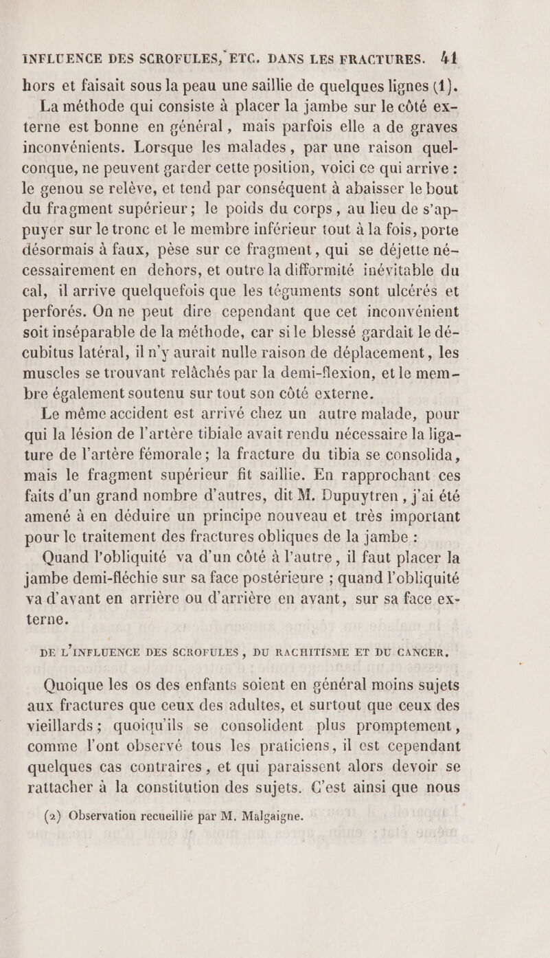 hors et faisait sous la peau une saillie de quelques lignes (1). La méthode qui consiste à placer la jambe sur le côté ex- terne est bonne en général, mais parfois elle a de graves inconvénients. Lorsque les malades, par une raison quel- conque, ne peuvent garder cette position, voici Ce qui arrive : le genou se relève, et tend par conséquent à abaisser le bout du fragment supérieur; le poids du corps, au lieu de s’ap- puyer sur le tronc et le membre inférieur tout à la fois, porte désormais à faux, pèse sur ce fragment, qui se déjette né- cessairement en dehors, et outre la difformité inévitable du cal, il arrive quelquefois que les téguments sont ulcérés et perforés. On ne peut dire cependant que cet inconvénient soit inséparable de la méthode, car sile blessé gardait Le dé- cubitus latéral, il n’y aurait nulle raison de déplacement, les muscles se trouvant relàchés par la demi-flexion, et le mem bre également soutenu sur tout son côté externe. Le même accident est arrivé chez un autre malade, pour qui la lésion de l'artère tibiale avait rendu nécessaire la liga- ture de l'artère fémorale ; la fracture du tibia se consolida, mais le fragment supérieur fit saillie. En rapprochant ces faits d’un grand nombre d’autres, dit M. Dupuytren, j'ai été amené à en déduire un principe nouveau et très important pour le traitement des fractures obliques de la jambe : Quand lobliquité va d’un côté à l’autre, il faut placer la jambe demi-fléchie sur sa face postérieure ; quand l’obliquité va d'avant en arrière ou d’arrière en avant, sur sa face ex- terne. DE L'INFLUENCE DES SCROFULES s DU RACHITISME ET DU CANCER, Quoique les os des enfants soient en général moins sujets aux fractures que ceux des adultes, et surtout que ceux des vieillards ; quoiqu'ils se consolident plus promptement, comme l'ont observé tous les praticiens, 1l est cependant quelques cas contraires , et qui paraissent alors devoir se rattacher à la constitution des sujets. C’est ainsi que nous