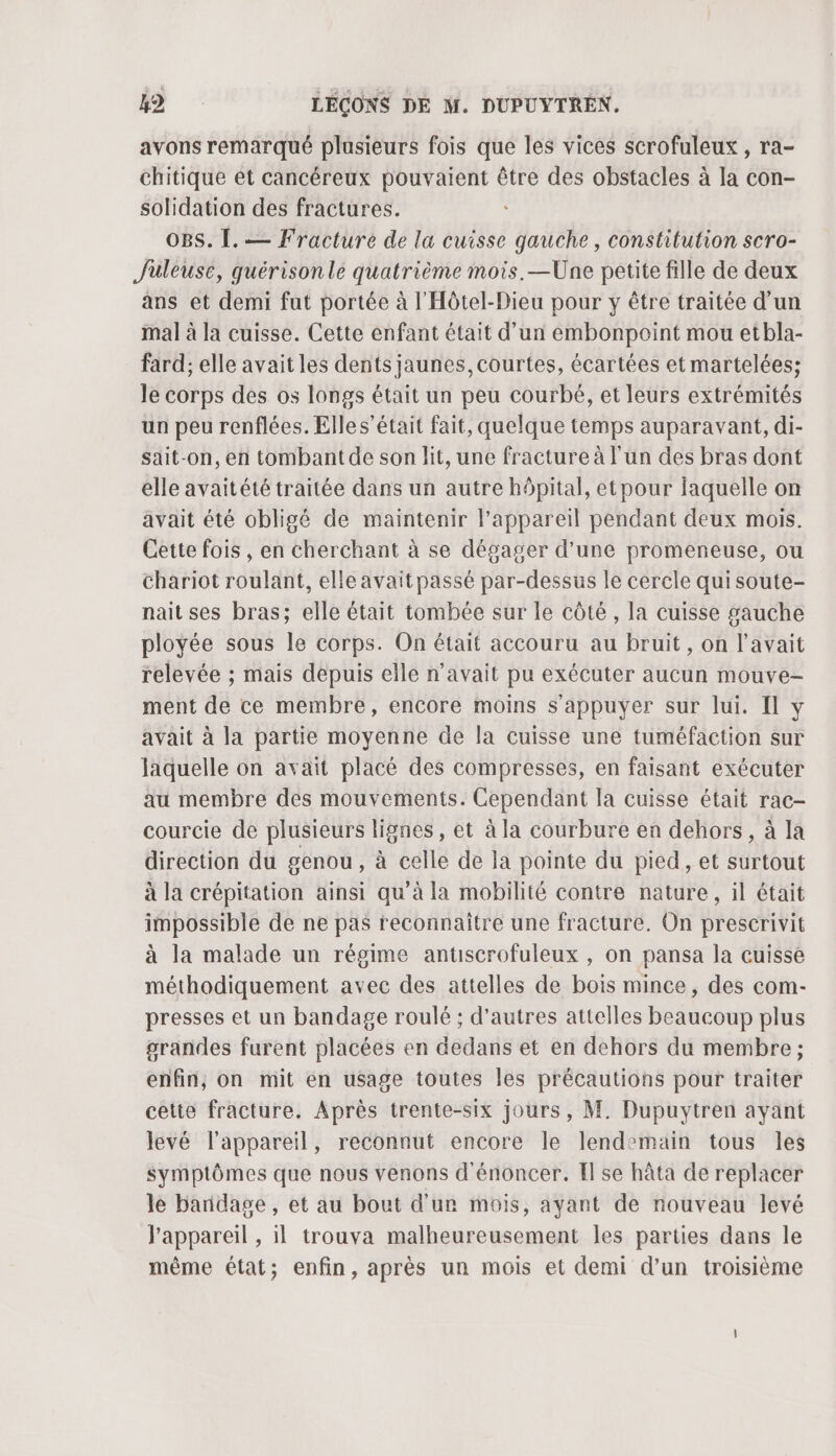 avons remarqué plusieurs fois que les vices scrofuleux , ra- chitique et cancéreux | être des obstacles à la con- solidation des fractures. OBS. [. — Fracture de la cuisse dde , Constitution scro- Juleusé, quérisonle quatrième mois. —Une petite fille de deux ans et demi fut portée à l'Hôtel-Dieu pour y être traitée d'un mal à la cuisse. Cette enfant était d’un embonpoint mou etbla- fard; elle avait les dents jaunes, courtes, écartées et martelées; le corps des os longs était un peu courbé, et leurs extrémités un peu renflées. Elles’était fait, quelque temps auparavant, di- sait-on, en tombant de son lit, une fracture à l'un des bras dont elle avaitété traitée dans un autre hôpital, etpour laquelle on avait été obligé de maintenir l'appareil pendant deux mois. Cette fois , en cherchant à se dégager d’une promeneuse, ou chariot roulant, elle avait passé par-dessus le cercle qui soute- nait ses bras; elle était tombée sur le côté , la cuisse gauche ployée sous le corps. On était accouru au bruit, on l'avait relevée ; mais depuis elle n'avait pu exécuter aucun mouve- ment de ce membre, encore moins s'appuyer sur lui. Il y avait à la partie moyenne de la cuisse une tuméfaction sur laquelle on avait placé des compresses, en faisant exécuter au membre des mouvements. Cependant la cuisse était rac- courcie de plusieurs lignes, et à la courbure en dehors, à la direction du genou, à celle de la pointe du pied, et surtout à la crépitation ainsi qu’à la mobilité contre nature, il était impossible de ne pas reconnaître une fracture. On prescrivit à la malade un régime antiscrofuleux , on pansa la cuisse méthodiquement avec des attelles de bois mince, des com- presses et un bandage roulé ; d’autres attelles beaucoup plus grandes furent placées en dedans et en dehors du membre; enfin, on mit en usage toutes les précautions pour traiter cette fracture. Après trente-six jours, M. Dupuytren ayant levé l'appareil, reconnut encore le lendemain tous les symptômes que nous venons dénoncer. Il se hâta de replacer le bandage , et au bout d'un mois, ayant de nouveau levé l'appareil , il trouva malheureusement les parties dans le même état; enfin, après un mois et demi d’un troisième